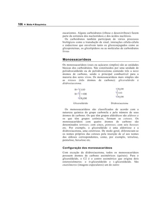 106 •   Motta • Bioquímica



                             eucariontes. Alguns carboidratos (ribose e desoxirribose) fazem
                             parte da estrutura dos nucleotídeos e dos ácidos nucléicos.
                               Os carboidratos também participam de vários processos
                             biológicos como a transdução de sinal, interações célula-célula
                             e endocitose que envolvem tanto os glicoconjugados como as
                             glicoproteínas, os glicolipídeos ou as moléculas de carboidratos
                             livres


                             Monossacarídeos
                             Os monossacarídeos (oses ou açúcares simples) são as unidades
                             básicas dos carboidratos. São constituídos por uma unidade de
                             poliidroxialdeído ou de poliidroxicetona contendo três a nove
                             átomos de carbono, sendo o principal combustível para a
                             maioria dos seres vivos. Os monossacarídeos mais simples são
                             as trioses (três átomos de carbono): gliceraldeído e
                             diidroxiacetona.

                                           1C                            1 CH OH
                                       H        O                            2
                                                                         2C O
                                       H   2C   OH
                                                                         3 CH OH
                                           3 CH OH                           2
                                               2

                                      Gliceraldeído                  Diidroxiacetona

                               Os monossacarídeos são classificados de acordo com a
                             natureza química do grupo carbonila e pelo número de seus
                             átomos de carbono. Os que têm grupos aldeídicos são aldoses e
                             os que têm grupos cetônicos, formam as cetoses. Os
                             monossacarídeos com quatro átomos de carbono são
                             denominados tetroses; com cinco, pentoses; com seis hexoses
                             etc. Por exemplo, o gliceraldeído é uma aldotriose e a
                             diidroxiacetona, uma cetotriose. De modo geral, diferenciam-se
                             os nomes próprios das cetoses pela inserção de ul aos nomes
                             das aldoses correspondentes, como, por exemplo, tetrulose,
                             pentulose, hexulose etc.

                             Configuração dos monossacarídeos
                             Com exceção da diidroxiacetona, todos os monossacarídeos
                             possuem átomos de carbono assimétricos (quirais). Para o
                             gliceraldeído, o C2 é o centro assimétrico que origina dois
                             estereoisômeros: o D -gliceraldeído e L -gliceraldeído. São
                             enatiômeros (imagens especulares) um do outro:
 