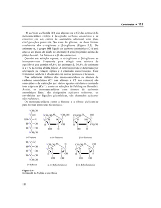 Carboidratos   • 111

    O carbono carbonila (C1 das aldoses ou o C2 das cetoses) do
monossacarídeo cíclico é designado carbono anomérico e se
constitui em um centro de assimetria adicional com duas
configurações possíveis. No caso da glicose, as duas formas
resultantes são α- D -glicose e β- D -glicose (Figura 5.3). No
anômero α, o grupo OH ligado ao carbono anomérico (C1) está
abaixo do plano do anel; no anômero β está projetado acima do
plano do anel. As formas α e β são anômeras.
  Quando em solução aquosa, a α- D -glicose e β- D -glicose se
interconvertem livremente para atingir uma mistura de
equilíbrio que contém 63,6% do anômero β, 36,4% do anômero
α e 1% da forma aberta linear. A interconversão é detectada por
alterações na rotação óptica e é chamada mutarrotação. Esse
fenômeno também é observado em outras pentoses e hexoses.
  Nas estruturas cíclicas dos monossacarídeos os átomos de
carbono anoméricos (C1 nas aldoses e C2 nas cetoses) são
susceptíveis de oxidação por vários agentes oxidantes contendo
íons cúpricos (Cu 2+ ), como as soluções de Fehling ou Benedict.
Assim, os monossacarídeos com átomos de carbonos
anoméricos livre, são designados açúcares redutores; os
envolvidos por ligações glicosídicas, são chamados açúcares
não-redutores.
  Os monossacarídeos como a frutose e a ribose ciclizam-se
para formar estruturas furanóscas.

        1 CH OH
            2
        2C O                           O
                    6 CH
                             2 OH
                                                   1 CH
                                                            2 OH   CH2 OH O         OH
 HO     3C   H                                     2
                    5
                        C H                HO C                    C H        HO C
   H    4C   OH              4             3
                        H C                    C OH                H C          C CH2 OH
   H    5C   OH                  OH            H                     OH         H
        6 CH OH
            2

   D -Frutose                    α- D -Frutose                           β- D -Frutose
   H   1C    O
                         5 CH              O                H       CH2OH O              OH
       2C                         2 OH
   H         OH
                         4
                             C H                       H 1C         C H             H C
   H   3C    OH
                                  3                2
       4C                    H C                       C OH         H C             C H
   H         OH
                                      OH               OH                OH         OH
       5 CH OH
           2

      D -Ribose              α- D -Ribofuranose                      β- D -Ribofuranose

Figura 5.4
Ciclização da frutose e da ribose




111
 