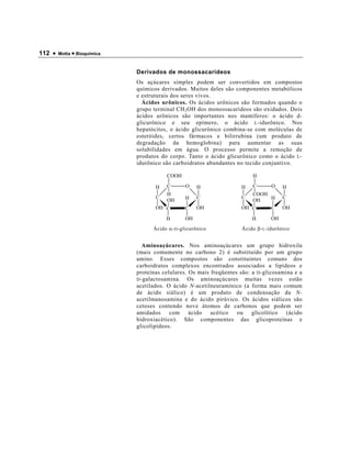 112 •   Motta • Bioquímica



                             Derivados de monossacarídeos
                             Os açúcares simples podem ser convertidos em compostos
                             químicos derivados. Muitos deles são componentes metabólicos
                             e estruturais dos seres vivos.
                               Ácidos urônicos. Os ácidos urônicos são formados quando o
                             grupo terminal CH 2 OH dos monossacarídeos são oxidados. Dois
                             ácidos urônicos são importantes nos mamíferos: o ácido d-
                             glicurônico e seu epímero, o ácido L -idurônico. Nos
                             hepatócitos, o ácido glicurônico combina-se com moléculas de
                             esteróides, certos fármacos e bilirrubina (um produto de
                             degradação da hemoglobina) para aumentar as suas
                             solubilidades em água. O processo permite a remoção de
                             produtos do corpo. Tanto o ácido glicurônico como o ácido L -
                             idurônico são carboidratos abundantes no tecido conjuntivo.

                                        COOH                              H

                                    H   C        O   H                H   C        O    H
                                        H                                 COOH
                                    C            H   C                C        H        C
                                        OH                                OH
                                    OH C         C   OH               OH C         C   OH

                                        H       OH                        H       OH
                                   Ácido α- D -glicurônico            Ácido β- L -idurônico


                                Aminoaçúcares. Nos aminoaçúcares um grupo hidroxila
                             (mais comumente no carbono 2) é substituído por um grupo
                             amino. Esses compostos são constituintes comuns dos
                             carboidratos complexos encontrados associados a lipídeos e
                             proteínas celulares. Os mais freqüentes são: a D -glicosamina e a
                             D -galactosamina.   Os aminoaçúcares muitas vezes estão
                             acetilados. O ácido N-acetilneuramínico (a forma mais comum
                             de ácido siálico) é um produto de condensação da N-
                             acetilmanosamina e do ácido pirúvico. Os ácidos siálicos são
                             cetoses contendo nove átomos de carbonos que podem ser
                             amidados     com ácido       acético   ou    glicolítico   (ácido
                             hidroxiacético). São componentes das glicoproteínas e
                             glicolipídeos.
 
