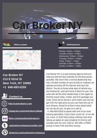Car Broker NY
Car Broker NY is a auto leasing agency that can
help you find the best vehicles for the best prices
possible. We aren’t like a normal dealership that
has a limited number of cars to look at. Instead, we
operate primarily off the internet and over the
phone. You let us know what type of vehicle you
are looking for, and we’ll track it down for you. We
work with all the other dealerships in the region to
find the exact make, model, and trim package you
need. Once we’ve found it, we’ll make sure we can
get it for the right price so you can have the car of
your dreams. Read on to learn more about what
we can do for you, or give us a call at
+1 646-693-5255 to speak with one of our auto
leasing specialists. If you have a junk car, or an old
car, truck, or SUV that's doing nothing more than
taking up space on your property it's time to sell
and get cash for cars. Call us. We offer a FREE
pickup in New York and New Jersey.
http://carbrokerny.com
Office Location Working Hours
Monday: 9:00am – 9:00pm
Tuesday: 9:00am – 9:00pm
Wednesday: 9:00am – 9:00pm
Thursday: 9:00am – 9:00pm
Friday: 9:00am – 7:00pm
Saturday: 9:00am – 9:00pm
Sunday: 10:00am – 7:00pm
Car Broker NY
213 E 62nd St
New York, NY 10065
+1 646-693-5255
Contact us
instagram.com/carbrokernydeals
flickr.com/people/carbrokerny
carbrokernycleasing.tumblr.com
pinterest.com/carbrokernycleasing
 