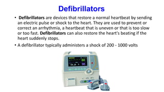 Defibrillators
• Defibrillators are devices that restore a normal heartbeat by sending
an electric pulse or shock to the heart. They are used to prevent or
correct an arrhythmia, a heartbeat that is uneven or that is too slow
or too fast. Defibrillators can also restore the heart's beating if the
heart suddenly stops.
• A defibrillator typically administers a shock of 200 - 1000 volts
 