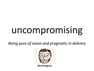 uncompromising
Being pure of vision and pragmatic in delivery
@carlhaggerty
 