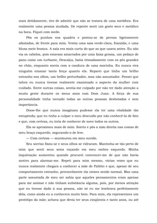 mais detidamente, tive de admitir que não se tratava de uma metáfora. Era
realmente uma pessoa mudada. De repente senti um gosto seco e metálico
na boca. Fiquei com medo.
P6s os punhos nos quadris e postou-se de pernas ligeiramente
afastadas, de frente para mim. Vestia uma saia verde-clara, franzida, e uma
blusa meio branca. A saia era mais curta do que as que usava antes. Eu não
via os cabelos, pois estavam amarrados por uma faixa grossa, um pedaço de
pano como um turbante, Descalça, batia ritmadamente com os pés grandes
no chão, enquanto sorria com a candura de uma mocinha. Eu nunca vira
ninguém emanar tanta força quanto ela. Reparei que tinha um brilho
estranho nos olhos, um brilho perturbador, mas não assustador. Pensei que
talvez eu nunca tivesse realmente examinado o aspecto da mulher com
cuidado. Entre outras coisas, sentia-me culpado por não ter dado atenção a
muita gente durante os meus anos com Dom Juan. A força de sua
personalidade tinha tornado todas as outras pessoas desbotadas e sem
importância.
Disse-lhe que nunca imaginara pudesse ela ter uma vitalidade tão
estupenda; que eu tinha a culpar o meu descuido por não conhecê-la de fato
e que, com certeza, eu teria de conhecer de novo todos os outros.
Ela se aproximou mais de mim. Sorriu e pôs a mão direita nas costas de
meu braço esquerdo, segurando-o de leve.
— Com certeza — murmurou em meu ouvido.
Seu sorriso fixou-se e seus olhos se vidraram. Mantinha-se tão perto de
mim que senti seus seios roçando em meu ombro esquerdo. Minha
inquietação aumentou quando procurei convencer-me de que não havia
motivo para alarmar-me. Repeti para mim mesmo, várias vezes que eu
nunca realmente chegara a conhecer a mãe de Pablito e que, apesar de seu
comportamento estranho, provavelmente ela estava sendo normal. Mas uma
parte assustada de meu ser sabia que aqueles pensamentos eram apenas
para me animar e não tinham substância alguma, pois, por menos atenção
que eu tivesse dado à sua pessoa, não só eu me lembrava perfeitamente
dela, como ainda eu a conhecera muito bem. Para mim, ela representava um
protótipo da mãe; achava que devia ter seus cinqüenta e tanto anos, ou até
 