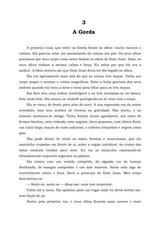 3
A Gorda
A primeira coisa que notei na Gorda foram os olhos: muito escuros e
calmos. Ela parecia estar me examinando da cabeça aos pés. Os seus olhos
passaram por meu corpo como antes faziam os olhos de Dom Juan. Aliás, os
seus olhos tinham a mesma calma e força. Eu sabia por que ela era a
melhor. A idéia ocorreu-me que Dom Juan devia ter-lhe legado os olhos.
Ela era ligeiramente mais alta do que as outras três moças. Tinha um
corpo magro e moreno e costas magníficas. Notei a linha graciosa dos seus
ombros quando ela virou a meio o torso para olhar para as três moças.
Ela lhes deu uma ordem ininteligível e as três sentaram-se no banco,
bem atrás dela. Ela estava na verdade protegendo-as de mim com o corpo.
Ela se virou, de frente para mim de novo. A sua expressão era da maior
seriedade, mas sem sombra de tristeza ou gravidade. Não sorriu, e no
entanto mostrava-se amiga. Tinha feições muito agradáveis: um rosto de
formas bonitas, nem redondo nem angular; boca pequena, com lábios finos;
um nariz largo; maçãs do rosto salientes; e cabelos compridos e negros como
pixe.
Não pude deixar de notar as mãos, bonitas e musculosas, que ela
mantinha cruzadas em frente de si, sobre a região umbilical. As costas das
mãos estavam viradas para mim. Eu via os músculos contraindo-se
ritmadamente enquanto segurava as palmas.
Ela estava com um vestido comprido, de algodão cor de laranja
desbotado, de mangas compridas e um xale marrom. Havia nela algo de
terrivelmente calmo e final. Senti a presença de Dom Juan. Meu corpo
descontraiu-se.
— Sente-se, sente-se — disse-me, num tom insistente.
Voltei até à mesa. Ela apontou para um lugar onde eu devia sentar-me,
mas fiquei de pé.
Sorriu pela primeira vez, e seus olhos ficaram mais suaves e mais
 