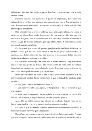 brilhantes. Não era tão bonita quanto Josefina, e, no entanto, era a mais
bela de todas.
Ficamos calados, um momento. Ã guisa de explicação, disse que elas
tinham feito o melhor que podiam, nos anos depois que o Nagual partiu, e
que, devido a essa dedicação, se haviam acostumado à tarefa que ele lhes
deixara para realizarem.
Não entendi bem a que se referia, mas, enquanto falava, eu sentia a
presença de Dom Juan mais fortemente do que nunca. Não era que ela
imitasse o seu jeito, nem o timbre da voz. Ela tinha um controle íntimo que a
levava a agir da mesma maneira que agia Dom Juan. A semelhança entre
eles era de dentro para fora.
Eu lhe disse que estava ali porque precisava do auxílio de Pablito e de
Nestor. Disse que eu era meio lento e até burro para compreender LIS
maneiras dos feiticeiros, mas que era sincero, e, no entanto todas elas me
haviam tratado com maldade e perfídia.
Ela começou a desculpar-se, mas não a deixei terminar. Peguei minhas
coisas e saí pela porta da frente. Ela correu atrás de mim, Não me estava
impedindo de partir, mas estava falando muito depressa, como se tivesse de
dizer tudo o que pudesse antes que eu partisse.
Disse que eu tinha de ouvi-la até o fim e que estava disposta a ir no
carro comigo até acabar de me contar tudo o que o Nagual lhe confiara para
me dizer.
— Vou para Cidade do México — disse eu.
— Vou com você até Los Angeles, se for preciso — disse, e eu sabia que
era verdade.
— Está bem — respondi, só para pô-la à prova — entre no carro. Ela
vacilou um instante, e depois ficou ali calada, olhando para a
casa. Pôs as mãos juntas logo abaixo do umbigo. Depois virou-se de
frente para o vale e repetiu o mesmo movimento com as mãos.
Eu sabia o que ela estava fazendo. Estava-se despedindo da sua casa e
daqueles morros temíveis que a rodeavam.
Dom Juan me ensinara aquele gesto de despedida anos atrás. Frisara
que era um gesto extremamente poderoso e que o guerreiro tinha de usá-lo
 