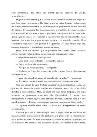 com parcimônia. Eu tinha tido muito poucas ocasiões de usá-lo,
pessoalmente.
O gesto de despedida que a Gorda estava fazendo era uma variação do
que Dom Juan me ensinara. Ele dissera que as mãos ficavam postas, como
na oração, ou delicadamente ou muito depressa, produzindo até um barulho
de palmas. De qualquer das duas maneiras, o propósito de cruzar as mãos
era apreender o sentimento que o guerreiro não queria deixar para trás.
Assim que as mãos se fechavam e capturavam aquele sentimento, eram
levadas com muita força para o meio do peito, no nível do coração. Ali o
sentimento tornava-se um punhal e o guerreiro se apunhalava com ele,
como se segurasse o punhal com ambas as mãos.
Dom Juan me dissera que o guerreiro dizia adeus dessa maneira
apenas quando tinha motivos para achar que poderia não voltar.
A despedida da Gorda empolgou-me.
— Você está-se despedindo? — perguntei, curioso.
— Estou — disse ela, secamente.
— Não põe as mãos no peito? — perguntei,
— Os homens é que fazem isso. As mulheres têm úteros. Guardam os
sentimentos ali.
— Você não diz adeus assim só quando não vai voltar? — perguntei.
— É possível que eu não volte — respondeu ela. — Vou com você.
Tive um acesso de uma tristeza inexplicável, inexplicável no sentido de
que eu não conhecia aquela mulher em absoluto. Sobre ela eu só tinha
dúvidas e desconfianças. Mas, ao olhar em seus olhos límpidos, tive uma
sensação de parentesco total com ela. Abrandei-me. A minha raiva
desaparecera e cedera lugar a uma estranha tristeza. Olhei em volta e vi que
aqueles morros redondos, misteriosos e enormes estavam-me dilacerando.
— Aqueles morros estão vivos — disse ela, interpretando os meus
pensamentos.
Virei-me para ela e disse-lhe que tanto o lugar como as mulheres me
haviam afetado num plano muito profundo, um plano que eu normalmente
nem podia conceber. Eu não sabia o que era mais arrasador, se o lugar ou
as mulheres. Os assaltos das mulheres tinham sido diretos e aterradores,
 