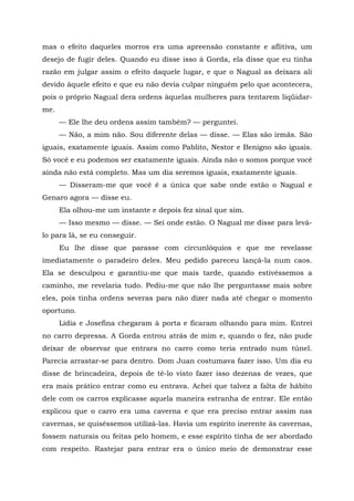 mas o efeito daqueles morros era uma apreensão constante e aflitiva, um
desejo de fugir deles. Quando eu disse isso à Gorda, ela disse que eu tinha
razão em julgar assim o efeito daquele lugar, e que o Nagual as deixara ali
devido àquele efeito e que eu não devia culpar ninguém pelo que acontecera,
pois o próprio Nagual dera ordens àquelas mulheres para tentarem liqüidar-
me.
— Ele lhe deu ordens assim também? — perguntei.
— Não, a mim não. Sou diferente delas — disse. — Elas são irmãs. São
iguais, exatamente iguais. Assim como Pablito, Nestor e Benigno são iguais.
Só você e eu podemos ser exatamente iguais. Ainda não o somos porque você
ainda não está completo. Mas um dia seremos iguais, exatamente iguais.
— Disseram-me que você é a única que sabe onde estão o Nagual e
Genaro agora — disse eu.
Ela olhou-me um instante e depois fez sinal que sim.
— Isso mesmo — disse. — Sei onde estão. O Nagual me disse para levá-
lo para lá, se eu conseguir.
Eu lhe disse que parasse com circunlóquios e que me revelasse
imediatamente o paradeiro deles. Meu pedido pareceu lançá-la num caos.
Ela se desculpou e garantiu-me que mais tarde, quando estivéssemos a
caminho, me revelaria tudo. Pediu-me que não lhe perguntasse mais sobre
eles, pois tinha ordens severas para não dizer nada até chegar o momento
oportuno.
Lídia e Josefina chegaram à porta e ficaram olhando para mim. Entrei
no carro depressa. A Gorda entrou atrás de mim e, quando o fez, não pude
deixar de observar que entrara no carro como teria entrado num túnel.
Parecia arrastar-se para dentro. Dom Juan costumava fazer isso. Um dia eu
disse de brincadeira, depois de tê-lo visto fazer isso dezenas de vezes, que
era mais prático entrar como eu entrava. Achei que talvez a falta de hábito
dele com os carros explicasse aquela maneira estranha de entrar. Ele então
explicou que o carro era uma caverna e que era preciso entrar assim nas
cavernas, se quiséssemos utilizá-las. Havia um espírito inerente às cavernas,
fossem naturais ou feitas pelo homem, e esse espírito tinha de ser abordado
com respeito. Rastejar para entrar era o único meio de demonstrar esse
 