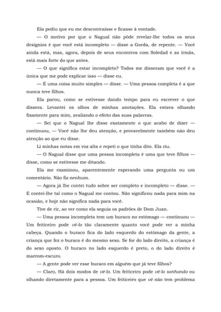 Ela pediu que eu me descontraísse e ficasse à vontade.
— O motivo por que o Nagual não pôde revelar-lhe todos os seus
desígnios é que você está incompleto — disse a Gorda, de repente. — Você
ainda está, mas, agora, depois de seus encontros com Soledad e as irmãs,
está mais forte do que antes.
— O que significa estar incompleto? Todos me disseram que você é a
única que me pode explicar isso — disse eu.
— É uma coisa muito simples — disse. — Uma pessoa completa é a que
nunca teve filhos.
Ela parou, como se estivesse dando tempo para eu escrever o que
dissera. Levantei os olhos de minhas anotações. Ela estava olhando
fixamente para mim, avaliando o efeito das suas palavras.
— Sei que o Nagual lhe disse exatamente o que acabo de dizer —
continuou, — Você não lhe deu atenção, e provavelmente também não deu
atenção ao que eu disse.
Li minhas notas em voz alta e repeti o que tinha dito. Ela riu.
— O Nagual disse que uma pessoa incompleta é uma que teve filhos —
disse, como se estivesse me ditando.
Ela me examinou, aparentemente esperando uma pergunta ou um
comentário. Não fiz nenhum.
— Agora já lhe contei tudo sobre ser completo e incompleto — disse. —
E contei-lhe tal como o Nagual me contou. Não significou nada para mim na
ocasião, e hoje não significa nada para você.
Tive de rir, ao ver como ela seguia os padrões de Dom Juan.
— Uma pessoa incompleta tem um buraco no estômago — continuou —
Um feiticeiro pode vê-lo tão claramente quanto você pode ver a minha
cabeça. Quando o buraco fica do lado esquerdo do estômago da gente, a
criança que fez o buraco é do mesmo sexo. Se for do lado direito, a criança é
do sexo oposto. O buraco no lado esquerdo é preto, o do lado direito é
marrom-escuro.
— A gente pode ver esse buraco em alguém que já teve filhos?
— Claro, Há dois modos de vê-lo. Um feiticeiro pode vê-lo sonhando ou
olhando diretamente para a pessoa. Um feiticeiro que vê não tem problema
 
