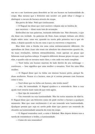 em ver o ser luminoso para descobrir se há um buraco na luminosidade do
corpo. Mas mesmo que o feiticeiro não souber ver, pode olhar e chegar a
distinguir o escuro do buraco através da roupa.
Ela parou de falar. Pedi que continuasse.
— O Nagual me disse que você escreve e depois não se lembra do
que escreveu — disse num tom de acusação.
Embrulhei-me nas palavras, tentando defender-me. Não obstante, o que
ela disse era verdade. As palavras de Dom Juan sempre tinham um efeito
duplo sobre mim: uma vez, quando eu ouvia pela primeira vez o que ele
dizia, e depois quando eu lia em casa o que eu escrevera e esquecera.
Mas falar com a Gorda era uma coisa intrinsecamente diferente. Os
aprendizes de Dom Juan não eram em absoluto tão absorventes quanto ele,
As suas revelações, embora extraordinárias, eram apenas as peças que
faltavam num quebra-cabeça. O aspecto diferente dessas peças era que, com
elas, o quadro não se tornava mais claro, e sim cada vez mais complexo.
— Você tinha um buraco marrom do lado direito do seu estômago —
continuou — Isso significa que uma mulher o esvaziou. Você fez uma filha
mulher.
— O Nagual disse que eu tinha um imenso buraco preto, porque fiz.
duas mulheres. Nunca vi o buraco, mas já vi outras pessoas com buracos
como o meu.
— Você disse que eu tinha um buraco, não tenho mais?
— não; foi remendado. O Nagual ajudou-o a remendá-lo. Sem a sua
ajuda você estaria mais vazio do que está agora.
— Que tipo de remendo é?
— Um remendo na sua luminosidade. Não há outra maneira de dizê-lo.
O Nagual disse que um feiticeiro como ele pode encher o buraco a qualquer
momento. Mas que esse enchimento é só um remendo sem luminosidade.
Qualquer pessoa que veja ou sonhe pode dizer que parece um remendo de
chumbo na luminosidade amarela do resto do corpo.
— O Nagual remendou você, a mim e Soledad. Mas depois deixou-nos a
tarefa de restabelecer o brilho, a luminosidade.
— Como ele nos remendou?
 