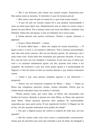 — Ele é um feiticeiro, pôs coisas nos nossos corpos. Substituiu-nos.
Não somos mais os mesmos. O remendo é o que ele mesmo pôs ali.
— Mas como é que ele pôs as coisas lá e o que eram essas coisas?
— O que ele pôs em nossos corpos foi a sua própria luminosidade e
usou as mãos para fazer isso. Simplesmente pôs as mãos no nosso corpo e
deixou lá suas fibras. Fez a mesma coisa com seus seis filhos e também com
Soledad. Todos eles são iguais. A não ser Soledad; ela é outra coisa.
A Gorda parecia não querer continuar. Vacilou e quase começou a
gaguejar.
— O que é Dona Soledad? — insisti,
— É muito difícil dizer — disse ela, depois de muita insistência. — É
igual a mim e a você, e, no entanto é diferente. Tem a mesma luminosidade,
mas não está junto conosco. Ela vai em direção oposta. No momento, ela é
mais como você. Vocês dois têm remendos que parecem chumbo. O meu se
foi e sou de novo um ovo completo e luminoso. É por isso que eu disse que
você e eu seremos exatamente iguais um dia, quando você voltar a ser
completo. No momento o que nos torna quase iguais é a luminosidade do
Nagual e o fato de irmos os dois na mesma direção e que ambos estávamos
vazios.
— Como é que uma pessoa completa aparece a um feiticeiro? —
perguntei.
— Parece um ovo luminoso composto de fibras — disse. — Todas as
fibras são completas; parecem cordas, cordas esticadas. Parece que as
cordas foram esticadas como um tambor é esticado.
“Numa pessoa vazia, por outro lado, as fibras são amassadas nas
bordas do buraco. Quando a pessoa teve dois filhos, as fibras não parecem
mais fibras. Essas pessoas parecem dois pedaços de luminosidade,
separadas por uma parte preta. É um espetáculo terrível. O Nagual me fez
vê-las, um dia, quando estávamos num jardim da cidade”.
— Por que o Nagual nunca me contou a respeito de tudo isso, em sua
opinião?
— Ele lhe contou tudo, mas você nunca o compreendeu corretamente.
Assim que ele percebeu que você não entendia o que ele dizia, foi obrigado a
 