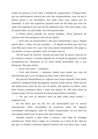 mudar de assunto. O seu vazio o impedia de compreender. O Nagual disse
que era perfeitamente natural que você não compreendesse, uma vez que a
pessoa passa a ser incompleta, fica vazio como uma cabaça que foi
esvaziada. A você não importava quantas vezes ele lhe dizia que você era
vazio; não importava nem que ele lhe explicasse isso. Você nem sabia o que
ele queria dizer, ou, pior ainda, você nem queria saber.
A Gorda estava pisando em terreno perigoso. Tentei desviá-la do
assunto com outra pergunta, mas ela me repeliu.
— Você ama um meninozinho e não quer compreender o que o Nagual
queria dizer — disse, em tom acusador. — O Nagual me disse que você tem
uma filha que nunca viu e que você ama aquele meninozinho. Um pegou a
sua borda e a outra o prendeu. Você os fundiu num só.
Tive de parar de escrever. Arrastei-me para fora da gruta e pus-me de
pé. Comecei a descer a encosta íngreme até ao fundo da garganta, A Gorda
acompanhou-me. Perguntou se eu tinha ficado perturbado com a sua
franqueza. Não quis mentir.
— O que você acha? — perguntei.
— Você está furioso! — exclamou, dando uma risada com uma tal
descontração que eu só vira igual em Dom Juan e Dom Genaro.
Ela pareceu desequilibrar-se e agarrou meu braço esquerdo. Para poder
ajudá-la a chegarão fundo da garganta, levantei-a pela cintura. Achei que ela
não podia pesar mais do que uns 45 quilos. Ela apertou os lábios, como
Dom Genaro costumava fazer e disse que pesava 52. Nós dois rimos ao
mesmo tempo. Foi um momento de comunicação direta e imediata.
— Por que você se aborrece tanto de falar sobre essas coisas? —
perguntou ela.
Eu lhe disse que um dia tive um meninozinho que eu amava
imensamente. Senti necessidade de contar-lhe sobre ele. Alguma
necessidade extravagante, além da minha compreensão, me fez abrir-me
com aquela mulher que era para mim uma estranha.
Quando comecei a falar sobre o menino, uma onda de nostalgia
envolveu-me. Talvez fosse o lugar, ou a situação, ou a hora do dia. Não sei
por que, eu fundira a memória daquele menino com a de Dom Juan, e pela
 