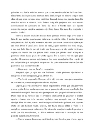 primeira vez, desde a última vez em que o vira, senti saudades de Dom Juan.
Lídia tinha dito que nunca sentiam falta dele porque ele estava sempre com
elas; ele era seus corpos e seus espíritos. Entendi logo o que queria dizer. Eu
também sentia a mesma coisa. Porém naquela garganta um sentimento
desconhecido se apossara de mim. Eu disse à Gorda que, até aquele
momento, nunca sentira saudades de Dom Juan. Ela não deu resposta e
desviou o olhar.
Talvez a minha saudade dessas duas pessoas tivesse algo a ver com o
fato de que ambas produziram catarses em minha vida. E ambas tinham
desaparecido. Até aquele momento eu não percebera como essa separação
era final. Disse à Gorda que, acima de tudo, aquele menino fora meu amigo,
e que um belo dia ele me foi tirado por forças que eu não podia controlar.
Aquele foi, talvez um dos golpes mais rudes que jamais sofri. Cheguei a
procurar Dom Juan, para lhe pedir ajuda. Foi a única vez em que pedi
auxílio. Ele ouviu a minha solicitação e deu uma gargalhada. Sua reação foi
tão inesperada que nem pude zangar-me. Só pude comentar sobre o que me
pareceu a sua insensibilidade.
— O que quer que eu faça? — perguntou.
Respondi que, já que ele era feiticeiro, talvez pudesse ajudar-me a
recuperar o meu amiguinho, para aliviar-me.
— Você está enganado. Um guerreiro não procura nada para consolar-
se — disse ele, num tom que não admitia réplicas.
Depois, passou a destruir os meus argumentos. Disse que um guerreiro
nunca podia deixar nada ao acaso, que o guerreiro alterava o resultado dos
acontecimentos pela força de sua percepção e seu propósito inquebrantável.
Disse que se eu tivesse tido o propósito inabalável de guardar e ajudar
aquela criança, eu teria tomado medidas para garantir que ele ficasse
comigo, Mas, no caso, o meu amor não passava de uma palavra, um repente
inútil de um homem vazio. Depois, me falou coisas sobre o vazio e o
completo, mas eu não o quis ouvir. Eu só sentia uma impressão de perda e o
vazio que ele mencionava, eu tinha certeza, referia-se à sensação de ter
perdido alguém insubstituível.
— Você o amava, honrava o espírito dele, você lhe desejava o bem, agora
 