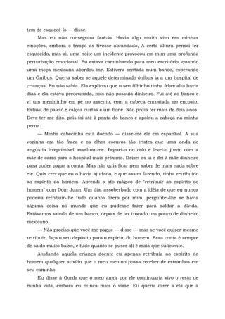 tem de esquecê-lo — disse.
Mas eu não conseguira fazê-lo. Havia algo muito vivo em minhas
emoções, embora o tempo as tivesse abrandado, A certa altura pensei ter
esquecido, mas ai, uma noite um incidente provocou em mim uma profunda
perturbação emocional. Eu estava caminhando para meu escritório, quando
uma moça mexicana abordou-me. Estivera sentada num banco, esperando
um Ônibus. Queria saber se aquele determinado ônibus ia a um hospital de
crianças. Eu não sabia. Ela explicou que o seu filhinho tinha febre alta havia
dias e ela estava preocupada, pois não possuía dinheiro. Fui até ao banco e
vi um menininho em pé no assento, com a cabeça encostada no encosto.
Estava de paletó e calças curtas e um boné. Não podia ter mais de dois anos.
Deve ter-me dito, pois foi até à ponta do banco e apoiou a cabeça na minha
perna.
— Minha cabecinha está doendo — disse-me ele em espanhol. A sua
vozinha era tão fraca e os olhos escuros tão tristes que uma onda de
angústia irreprimível assaltou-me. Peguei-o no colo e levei-o junto com a
mãe de carro para o hospital mais próximo. Deixei-os lá e dei à mãe dinheiro
para poder pagar a conta. Mas não quis ficar nem saber de mais nada sobre
ele. Quis crer que eu o havia ajudado, e que assim fazendo, tinha retribuído
ao espírito do homem. Aprendi o ato mágico de "retribuir ao espírito do
homem" com Dom Juan. Um dia. assoberbado com a idéia de que eu nunca
poderia retribuir-lhe tudo quanto fizera por mim, perguntei-lhe se havia
alguma coisa no mundo que eu pudesse fazer para saldar a dívida.
Estávamos saindo de um banco, depois de ter trocado um pouco de dinheiro
mexicano.
— Não preciso que você me pague — disse — mas se você quiser mesmo
retribuir, faça o seu depósito para o espírito do homem. Essa conta é sempre
de saldo muito baixo, e tudo quanto se puser ali é mais que suficiente.
Ajudando aquela criança doente eu apenas retribuía ao espírito do
homem qualquer auxílio que o meu menino possa receber de estranhos em
seu caminho.
Eu disse à Gorda que o meu amor por ele continuaria vivo o resto de
minha vida, embora eu nunca mais o visse. Eu queria dizer a ela que a
 