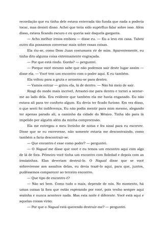recordação que eu tinha dele estava enterrada tão funda que nada a poderia
tocar, mas desisti disso. Achei que teria sido supérfluo falar sobre isso. Além
disso, estava ficando escuro e eu queria sair daquela garganta.
— Acho melhor irmos embora — disse eu. — Eu a levo em casa. Talvez
outro dia possamos conversar mais sobre essas coisas.
Ela riu-se, como Dom Juan costumava rir de mim. Aparentemente, eu
tinha dito alguma coisa extremamente engraçada.
— Por que está rindo. Gorda? — perguntei.
— Porque você mesmo sabe que não podemos sair deste lugar assim —
disse ela. — Você tem um encontro com o poder aqui. E eu também.
Ela voltou para a gruta e arrastou-se para dentro.
— Vamos entrar — gritou ela, lá de dentro. — Não há meio de sair.
Reagi do modo mais incrível, Arrastei-me para dentro e tornei a sentar-
me ao lado dela. Era evidente que também ela me havia enganado. Eu não
estava ali para ter conforto algum. Eu devia ter ficado furioso. Em vez disso,
o que senti foi indiferença, Eu não podia mentir para mim mesmo, alegando
ter apenas parado ali, a caminho da cidade do México. Tinha ido para lá
impelido por alguém além da minha compreensão.
Ela me entregou o meu livrinho de notas e fez sinal para eu escrever.
Disse que se eu escrevesse, não somente estaria me descontraindo, como
também a faria descontrair-se.
— Que encontro ê esse como poder? — perguntei.
— O Nagual me disse que você e eu temos um encontro aqui com algo
de lá de fora. Primeiro você tinha um encontro com Soledad e depois com as
irmãzinhas. Elas deveriam destruí-lo. O Nagual disse que se você
sobrevivesse aos assaltos delas, eu devia trazê-lo aqui, para que, juntos,
pudéssemos comparecer ao terceiro encontro.
— Que tipo de encontro é?
— Não sei bem. Como tudo o mais, depende de nós. No momento, há
umas coisas lá fora que estão esperando por você, pois venho sempre aqui
sozinha e nunca acontece nada. Mas esta noite é diferente. Você está aqui e
aquelas coisas virão.
— Por que o Nagual está querendo destruir-me? — perguntei.
 