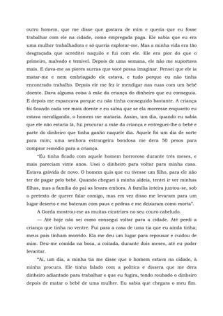 outro homem, que me disse que gostava de mim e queria que eu fosse
trabalhar com ele na cidade, como empregada paga. Ele sabia que eu era
uma mulher trabalhadora e só queria explorar-me. Mas a minha vida era tão
desgraçada que acreditei naquilo e fui com ele. Ele era pior do que o
primeiro, malvado e temível. Depois de uma semana, ele não me suportava
mais. E dava-me as piores surras que você possa imaginar. Pensei que ele ia
matar-me e nem embriagado ele estava, e tudo porque eu não tinha
encontrado trabalho. Depois ele me fez ir mendigar nas ruas com um bebê
doente. Dava alguma coisa à mãe da criança do dinheiro que eu conseguia.
E depois me espancava porque eu não tinha conseguido bastante. A criança
foi ficando cada vez mais doente e eu sabia que se ela morresse enquanto eu
estava mendigando, o homem me mataria. Assim, um dia, quando eu sabia
que ele não estaria lá, fui procurar a mãe da criança e entreguei-lhe o bebê e
parte do dinheiro que tinha ganho naquele dia. Aquele foi um dia de sorte
para mim; uma senhora estrangeira bondosa me dera 50 pesos para
comprar remédio para a criança.
“Eu tinha ficado com aquele homem horroroso durante três meses, e
mais pareciam vinte anos. Usei o dinheiro para voltar para minha casa.
Estava grávida de novo. O homem quis que eu tivesse um filho, para ele não
ter de pagar pelo bebê. Quando cheguei à minha aldeia, tentei ir ver minhas
filhas, mas a família do pai as levara embora. A família inteira juntou-se, sob
o pretexto de querer falar comigo, mas em vez disso me levaram para um
lugar deserto e me bateram com paus e pedras e me deixaram como morta”.
A Gorda mostrou-me as muitas cicatrizes no seu couro cabeludo.
— Até hoje não sei como consegui voltar para a cidade. Até perdi a
criança que tinha no ventre. Fui para a casa de uma tia que eu ainda tinha;
meus pais tinham morrido. Ela me deu um lugar para repousar e cuidou de
mim. Deu-me comida na boca, a coitada, durante dois meses, até eu poder
levantar.
“Aí, um dia, a minha tia me disse que o homem estava na cidade, à
minha procura. Ele tinha falado com a política e dissera que me dera
dinheiro adiantado para trabalhar e que eu fugira, tendo roubado o dinheiro
depois de matar o bebê de uma mulher. Eu sabia que chegara o meu fim.
 