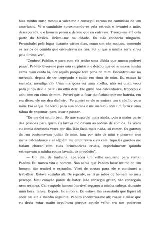Mas minha sorte tomou a valer-me e consegui carona no caminhão de um
americano. Vi o caminhão aproximando-se pela estrada e levantei a mão,
desesperada, e o homem parou e deixou que eu entrasse. Trouxe-me até esta
parte do México. Deixou-me na cidade. Eu não conhecia ninguém.
Perambulei pelo lugar durante vários dias, como um cão maluco, comendo
os restos de comida que encontrava na rua. Foi aí que a minha sorte virou
pela última vez”.
"Conheci Pablito, e para com ele tenho uma dívida que nunca poderei
pagar. Pablito levou-me para sua carpintaria e deixou que eu armasse minha
cama num canto lá, Fez aquilo porque teve pena de mim. Encontrou-me no
mercado, depois de ter tropeçado e caído em cima de mim. Eu estava lá
sentada, mendigando. Uma mariposa ou uma abelha, não sei qual, voou
para junto dele e bateu no olho dele. Ele girou nos calcanhares, tropeçou e
caiu bem em cima de mim. Pensei que ia ficar tão furioso que me bateria, em
vez disso, ele me deu dinheiro. Perguntei se ele arranjava um trabalho para
mim. Foi aí que me levou para sua oficina e me instalou com um ferro e uma
tábua de engomar, para lavar e passar.
“Eu me dei muito bem. Só que engordei mais ainda, pois a maior parte
das pessoas para quem eu lavava me davam as sobras de comida, às vezes
eu comia dezesseis vezes por dia. Não fazia mais nada, só comer. Os garotos
da rua costumavam judiar de mim, iam por trás de mim e pisavam nos
meus calcanhares e aí alguém me empurrava e eu caía. Aqueles garotos me
faziam chorar com suas brincadeiras cruéis, especialmente quando
estragavam a minha roupa lavada, de propósito”.
— Um dia, de tardinha, apareceu um velho esquisito para visitar
Pablito. Eu nunca vira o homem. Não sabia que Pablito fosse íntimo de um
homem tão temível e estranho. Virei de costas para ele e continuei a
trabalhar. Estava sozinha ali. De repente, senti as mãos do homem no meu
pescoço. Meu coração parou de bater. Não consegui gritar, não conseguia
nem respirar. Caí e aquele homem horrível segurou a minha cabeça, durante
uma hora, talvez. Depois, foi embora. Eu estava tão assustada que fiquei ali
onde caí até a manhã seguinte. Pablito encontrou-me ali; riu-se e disse que
eu devia estar muito orgulhosa porque aquele velho era um poderoso
 