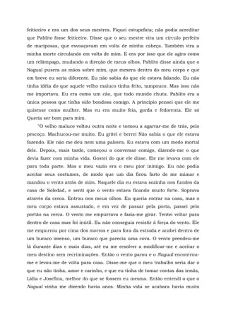 feiticeiro e era um dos seus mestres. Fiquei estupefata; não podia acreditar
que Pablito fosse feiticeiro. Disse que o seu mestre vira um círculo perfeito
de mariposas, que esvoaçavam em volta de minha cabeça. Também vira a
minha morte circulando em volta de mim. E era por isso que ele agira como
um relâmpago, mudando a direção de meus olhos. Pablito disse ainda que o
Nagual pusera as mãos sobre mim, que mexera dentro do meu corpo e que
em breve eu seria diferente. Eu não sabia do que ele estava falando. Eu não
tinha idéia do que aquele velho maluco tinha feito, tampouco. Mas isso não
me importava. Eu era como um cão, que todo mundo chuta. Pablito era a
única pessoa que tinha sido bondosa comigo. A princípio pensei que ele me
quisesse como mulher. Mas eu era muito feia, gorda e fedorenta. Ele só
Queria ser bom para mim.
"O velho maluco voltou outra noite e tornou a agarrar-me de trás, pelo
pescoço. Machucou-me muito. Eu gritei e berrei Não sabia o que ele estava
fazendo. Ele não me deu nem uma palavra. Eu estava com um medo mortal
dele. Depois, mais tarde, começou a conversar comigo, dizendo-me o que
devia fazer com minha vida. Gostei do que ele disse. Ele me levava com ele
para toda parte. Mas o meu vazio era o meu pior inimigo. Eu não podia
aceitar seus costumes, de modo que um dia ficou farto de me mimar e
mandou o vento atrás de mim. Naquele dia eu estava sozinha nos fundos da
casa de Soledad, e senti que o vento estava ficando muito forte. Soprava
através da cerca. Entrou nos meus olhos. Eu queria entrar na casa, mas o
meu corpo estava assustado, e em vez de passar pela porta, passei pelo
portão na cerca. O vento me empurrava e fazia-me girar. Tentei voltar para
dentro de casa mas foi inútil. Eu não conseguia resistir à força do vento. Ele
me empurrou por cima dos morros e para fora da estrada e acabei dentro de
um buraco imenso, um buraco que parecia uma cova. O vento prendeu-me
lá durante dias e mais dias, até eu me resolver a modificar-me e aceitar o
meu destino sem recriminações. Então o vento parou e o Nagual encontrou-
me e levou-me de volta para casa. Disse-me que o meu trabalho seria dar o
que eu não tinha, amor e carinho, e que eu tinha de tomar contas das irmãs,
Lídia e Josefina, melhor do que se fossem eu mesma. Então entendi o que o
Nagual vinha me dizendo havia anos. Minha vida se acabara havia muito
 