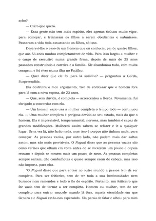 acho?
— Claro que quero.
— Essa gente não tem mais espírito, eles apenas tinham muito vigor,
para começar, e treinaram os filhos a serem obedientes e submissos.
Passaram a vida toda assustando os filhos, só isso.
Descrevi-lhe o caso de um homem que eu conhecia, pai de quatro filhos,
que aos 53 anos mudou completamente de vida. Para isso largou a mulher e
o cargo de executivo numa grande firma, depois de mais de 25 anos
passados construindo a carreira e a família. Ele abandonou tudo, com muita
coragem, e foi viver numa ilha no Pacífico.
— Quer dizer que ele foi para lá sozinho? — perguntou a Gorda,
Surpreendida.
Ela destruíra o meu argumento, Tive de confessar que o homem fora
para lá com a nova esposa, de 23 anos.
— Que, sem dúvida, é completa — acrescentou a Gorda. Novamente, fui
obrigado a concordar com ela.
— Um homem vazio usa a mulher completa o tempo todo — continuou
ela. — Uma mulher completa é perigosa devido ao seu estado, mais do que o
homem. Ela é imprevisível, temperamental, nervosa, mas também é capaz de
grandes modificações. Mulheres assim sabem se refazer e ir a qualquer
lugar. Urna vez lá, não farão nada, mas isso é porque não tinham nada, para
começar. As pessoas vazias, por outro lado, não podem mais dar saltos
assim, mas são mais previsíveis. O Nagual disse que as pessoas vazias são
como vermes que olham em volta antes de se mexerem um pouco e depois
recuam e depois se mexem mais um pouco de novo. As pessoas completas
sempre saltam, dão cambalhotas e quase sempre caem de cabeça, mas isso
não importa, para elas.
"O Nagual disse que para entrar no outro mundo a pessoa tem de ser
completa. Para ser feiticeiro, tem de ter toda a sua luminosidade: nem
buracos nem remendos e todo o fio do espírito. Portanto, um feiticeiro que
for vazio tem de tornar a ser completo. Homem ou mulher, tem de ser
completo para entrar naquele mundo lá fora, aquela eternidade em que
Genaro e o Nagual estão-nos esperando. Ela parou de falar e olhou para mim
 