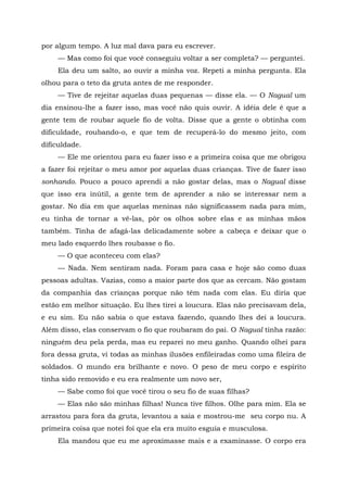 por algum tempo. A luz mal dava para eu escrever.
— Mas como foi que você conseguiu voltar a ser completa? — perguntei.
Ela deu um salto, ao ouvir a minha voz. Repeti a minha pergunta. Ela
olhou para o teto da gruta antes de me responder.
— Tive de rejeitar aquelas duas pequenas — disse ela. — O Nagual um
dia ensinou-lhe a fazer isso, mas você não quis ouvir. A idéia dele é que a
gente tem de roubar aquele fio de volta. Disse que a gente o obtinha com
dificuldade, roubando-o, e que tem de recuperá-lo do mesmo jeito, com
dificuldade.
— Ele me orientou para eu fazer isso e a primeira coisa que me obrigou
a fazer foi rejeitar o meu amor por aquelas duas crianças. Tive de fazer isso
sonhando. Pouco a pouco aprendi a não gostar delas, mas o Nagual disse
que isso era inútil, a gente tem de aprender a não se interessar nem a
gostar. No dia em que aquelas meninas não significassem nada para mim,
eu tinha de tornar a vê-las, pôr os olhos sobre elas e as minhas mãos
também. Tinha de afagá-las delicadamente sobre a cabeça e deixar que o
meu lado esquerdo lhes roubasse o fio.
— O que aconteceu com elas?
— Nada. Nem sentiram nada. Foram para casa e hoje são como duas
pessoas adultas. Vazias, como a maior parte dos que as cercam. Não gostam
da companhia das crianças porque não têm nada com elas. Eu diria que
estão em melhor situação. Eu lhes tirei a loucura. Elas não precisavam dela,
e eu sim. Eu não sabia o que estava fazendo, quando lhes dei a loucura.
Além disso, elas conservam o fio que roubaram do pai. O Nagual tinha razão:
ninguém deu pela perda, mas eu reparei no meu ganho. Quando olhei para
fora dessa gruta, vi todas as minhas ilusões enfileiradas como uma fileira de
soldados. O mundo era brilhante e novo. O peso de meu corpo e espírito
tinha sido removido e eu era realmente um novo ser,
— Sabe como foi que você tirou o seu fio de suas filhas?
— Elas não são minhas filhas! Nunca tive filhos. Olhe para mim. Ela se
arrastou para fora da gruta, levantou a saia e mostrou-me seu corpo nu. A
primeira coisa que notei foi que ela era muito esguia e musculosa.
Ela mandou que eu me aproximasse mais e a examinasse. O corpo era
 