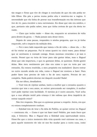 tão magro e firme que tive de chegar à conclusão de que ela não podia ter
tido filhos. Ela pôs a perna numa pedra alta e mostrou-me a vagina. A
necessidade que ela tinha de provar sua transformação era tão intensa que
tive de rir, para encobrir o meu nervosismo. Eu disse que não era médico, e
que, portanto não podia saber, mas que tinha certeza de que ela devia ter
razão.
— Claro que tenho razão — disse ela, enquanto se arrastava de volta
para dentro da gruta. — Nada jamais saiu desse útero.
Depois de uma pausa, respondeu à minha pergunta, que eu já tinha
esquecido, sob o impacto da exibição dela.
— Foi o meu lado esquerdo que tomou o fio de volta — disse ela. — Eu
só fui visitar as pequenas. Fui lá umas quatro ou cinco vezes, para deixar
que se sentissem à vontade comigo. Eram meninas crescidas e já iam à
escola. Pensei que eu teria de lutar para não gostar delas, mas o Nagual
disse que não importava, e que eu gostasse delas, se quisesse. Então gostei
delas. Mas meu sentimento por elas era como o que eu teria por um
estranho. Eu estava resolvida, o meu propósito era inabalável. Quero entrar
no outro mundo ainda em vida, como o Nagual me ensinou a fazer. Para
poder fazer isso preciso de todo o fio de meu espírito. Preciso de ser
completa. Nada poderá desviar-me daquele mundo! Nada!
Ela me olhou, desafiadora.
— Você tem de rejeitar ambas, tanto a mulher que o esvaziou quanto o
menino que tem o seu amor, se estiver procurando ser completo, A mulher
você pode rejeitar com facilidade. O menino já é outro assunto. Você acha
que a sua afeição inútil pela criança é tão valiosa que deva impedi-lo de
entrar naquele reino?
Não tive resposta. Não que eu quisesse pensar a respeito. Antes, era que
eu estava completamente confuso.
— Soledad tem de tirar o fio dela de Pablito, se quiser entrar no Nagual
— continuou ela. — Como é que vai fazer isso? Pablito, por mais fraco que
seja, é feiticeiro. Mas o Nagual deu a Soledad uma oportunidade única.
Disse-lhe que o único momento dela viria quando você entrasse na casa, e
para aquele momento ele não só nos fez mudar para a outra casa, como
 