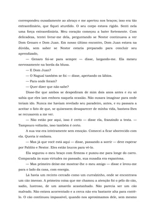 correspondeu ousadamente ao abraço e me apertou nos braços; isso era tão
extraordinário, que fiquei aturdido. O seu corpo estava rígido. Senti nela
uma força extraordinária. Meu coração começou a bater fortemente. Com
delicadeza, tentei livrar-me dela, perguntando se Nestor continuava a ver
Dom Genaro e Dom Juan. Em nosso último encontro, Dom Juan estava na
dúvida, sem saber se Nestor estaria preparado para concluir seu
aprendizado,
— Genaro foi-se para sempre — disse, largando-me. Ela mexeu
nervosamente na borda da blusa.
— E Dom Juan?
— O Nagual também se foi — disse, apertando os lábios.
— Para onde foram?
— Quer dizer que não sabe?
Disse-lhe que ambos se despediram de mim dois anos antes e eu só
sabia que eles iam embora naquela ocasião. Não ousara imaginar para onde
teriam ido. Nunca me haviam revelado seu paradeiro, antes, e eu passara a
aceitar o fato de que, se quisessem desaparecer de minha vida, bastava-lhes
se recusarem a me ver.
— Não estão por aqui, isso é certo — disse ela, franzindo a testa. —
Tampouco voltarão, isso também é certo.
A sua voz era inteiramente sem emoção. Comecei a ficar aborrecido com
ela. Queria ir embora.
— Mas já que você está aqui — disse, passando a sorrir — deve esperar
por Pablito e Nestor. Eles estão loucos para vê-lo.
Ela segurou o meu braço com firmeza e puxou-me para longe do carro.
Comparada às suas virtudes no passado, sua ousadia era espantosa.
— Mas primeiro deixe-me mostrar-lhe o meu amigo — disse e levou-me
para o lado da casa, com energia.
Lá havia um recinto cercado como um curralzinho, onde se encontrava
um cão imenso. A primeira coisa que me chamou a atenção foi o pêlo do cão,
sadio, lustroso, de um amarelo acastanhado. Não parecia ser um cão
malvado. Não estava acorrentado e a cerca não era bastante alta para contê-
lo. O cão continuou impassível, quando nos aproximamos dele, sem mesmo
 
