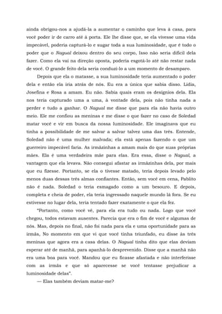ainda obrigou-nos a ajudá-la a aumentar o caminho que leva à casa, para
você poder ir de carro até à porta. Ele lhe disse que, se ela vivesse uma vida
impecável, poderia capturá-lo e sugar toda a sua luminosidade, que é todo o
poder que o Nagual deixou dentro do seu corpo, Isso não seria difícil dela
fazer. Como ela vai na direção oposta, poderia esgotá-lo até não restar nada
de você. O grande feito dela seria conduzi-lo a um momento de desamparo.
Depois que ela o matasse, a sua luminosidade teria aumentado o poder
dela e então ela iria atrás de nós. Eu era a única que sabia disso. Lídia,
Josefina e Rosa a amam. Eu não. Sabia quais eram os desígnios dela. Ela
nos teria capturado uma a uma, à vontade dela, pois não tinha nada a
perder e tudo a ganhar. O Nagual me disse que para ela não havia outro
meio. Ele me confiou as meninas e me disse o que fazer no caso de Soledad
matar você e vir em busca da nossa luminosidade. Ele imaginava que eu
tinha a possibilidade de me salvar a salvar talvez uma das três. Entende,
Soledad não é uma mulher malvada; ela está apenas fazendo o que um
guerreiro impecável faria. As irmãzinhas a amam mais do que suas próprias
mães. Ela é uma verdadeira mãe para elas. Era essa, disse o Nagual, a
vantagem que ela levava. Não consegui afastar as irmãzinhas dela, por mais
que eu fizesse. Portanto, se ela o tivesse matado, teria depois levado pelo
menos duas dessas três almas confiantes. Então, sem você em cena, Pablito
não é nada. Soledad o teria esmagado como a um besouro. E depois,
completa e cheia de poder, ela teria ingressado naquele mundo lá fora. Se eu
estivesse no lugar dela, teria tentado fazer exatamente o que ela fez.
“Portanto, como você vê, para ela era tudo ou nada. Logo que você
chegou, todos estavam ausentes. Parecia que era o fim de você e algumas de
nós. Mas, depois no final, não foi nada para ela e uma oportunidade para as
irmãs, No momento em que vi que você tinha triunfado, eu disse às três
meninas que agora era a casa delas. O Nagual tinha dito que elas deviam
esperar até de manhã, para apanhá-lo desprevenido. Disse que a manhã não
era uma boa para você. Mandou que eu ficasse afastada e não interferisse
com as irmãs e que só aparecesse se você tentasse prejudicar a
luminosidade delas”.
— Elas também deviam matar-me?
 