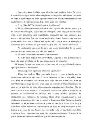 — Bom, sim. Você é o lado masculino da luminosidade delas. As vezes,
é uma desvantagem serem elas completas. O Nagual as dominava com mão
de ferro, e equilibrava-as, mas agora que ele se foi elas não têm meios de se
equilibrarem. A sua luminosidade poderia fazer isso por elas,
— E você Gorda? Você também deve liquidar-me?
— Já lhe disse que eu sou diferente. Sou equilibrada. O meu vazio, que
foi minha desvantagem, hoje é minha vantagem. Uma vez que um feiticeiro
volta a ser completo, está equilibrado, enquanto que um feiticeiro que
sempre foi completo fica um pouco deslocado. Como Genaro, que era um
pouco deslocado. Mas o Nagual era equilibrado porque ele fora incompleto,
como você e eu, até mais do que você e eu. Ele teve três filhos e uma filha.
— As irmãzinhas são como Genaro, um pouco deslocadas. E, na maior
parte do tempo, tão tensas que não têm medida.
— Eu Gorda? Também tenho de ir atrás delas?
— Não. Só elas podiam ter aproveitado, sugando a sua luminosidade.
Você não pode beneficiar-se de todo com a morte de ninguém.
O Nagual deixou com você um poder especial, um equilíbrio de algum
tipo. que nenhum de nós tem.
— Elas não podem aprender a ter esse equilíbrio?
— Claro que podem. Mas isso nada tem a ver com a tarefa que as
irmãzinhas tinham de executar. A tarefa delas era roubar o seu poder, Para
isso, elas se tornaram tão unidas que hoje são um único ser. Elas se
exercitaram para sugá-lo como a um copo de refresco. O Nagual preparou-as
para serem artistas da mais alta categoria, especialmente Josefina. Ela fez
uma representação magistral. Comparada com a arte delas, a tentativa de
Soledad foi brincadeira de criança, Ela é uma mulher primária. As
irmãzinhas são feiticeiras de verdade. Duas delas conquistaram a sua
confiança, enquanto a terceira o chocou e desarmou. Elas fizeram a jogada
delas com perfeição. Você acreditou e quase sucumbiu. A única falha foi que
você tinha ferido e curado a luminosidade de Rosa na noite da véspera e isso
deixou-a nervosa. Se não fosse o nervoso dela e ela ter mordido o seu lado
com tanta força, é possível que você não estivesse aqui agora. Vi tudo. lá da
porta. Entrei no momento exato em que você ia aniquilá-las.
 