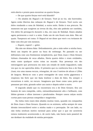 está aberto e pronto para encontrar as quatro forças.
— De que quatro forças você está falando?
— Os aliados do Nagual e de Genaro. Você já os viu. são horrendos.
Agora estão libertos das cabaças do Nagual e de Genaro. Você ouviu um
deles rondando a casa de Soledad, a outra noite. Estão à sua procura. No
momento em que surgirem as trevas do dia, eles não poderão ser contidos,
Um deles foi persegui-lo durante o dia, em casa de Soledad. Esses aliados
agora pertencem a você e a mim. Cada um de nós ficará com dois. Não sei
quais. Tampouco sei como. O Nagual só me disse que você e eu teríamos de
lidar com eles por nós mesmos.
— Espere, espere! — gritei.
Ela não me deixou falar. Delicadamente, pôs a mão sobre a minha boca.
Senti um ímpeto de pavor na boca do estômago. No passado eu me
defrontara com uns fenômenos inexplicáveis, que Dom Juan e Dom Genaro
tinham chamados de seus afiados, Havia quatro deles e eram entidades,
reais como qualquer outra coisa no mundo. Sua presença era tão
extravagante que provocava em mim um estado de medo inigualável, cada
vez que eu me apercebia deles. O primeiro que eu conhecera fora o de Dom
Juan; era uma massa escura, retangular, de uns 3 metros de altura e l,50m
de largura. Movia-se com o peso esmagador de uma rocha gigantesca e
respirava tão forte que me fazia lembrar o dom de foles. Eu sempre o
encontrara à noite, no escuro. Imaginava que fosse como uma porta que
passasse por mim, girando sobre um canto e depois sobre o outro.
O segundo aliado que eu encontrara era o de Dom Genaro. Era um
homem de cara comprida, calvo, extraordinariamente alto e brilhante, com
lábios grossos e olhos imensos e pendurados. Sempre usava calças muito
curtas para suas pernas compridas e magricelas.
Eu tinha visto esses dois aliados muitas vezes, quando em companhia
de Dom Juan e Dom Genaro. Quando eu os avistava, sofria sempre de uma
divisão irreconciliável entre a minha razão e a percepção. De um lado, eu
não tinha nenhum motivo racional para achar que o que me acontecia
estava realmente acontecendo e, de outro lado, não havia meio possível de
me desfazer da realidade de minha percepção.
 