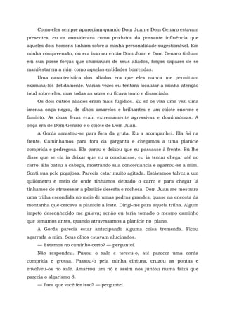 Como eles sempre apareciam quando Dom Juan e Dom Genaro estavam
presentes, eu os considerava como produtos da possante influência que
aqueles dois homens tinham sobre a minha personalidade sugestionável. Em
minha compreensão, ou era isso ou então Dom Juan e Dom Genaro tinham
em sua posse forças que chamavam de seus aliados, forças capazes de se
manifestarem a mim como aquelas entidades horrendas.
Uma característica dos aliados era que eles nunca me permitiam
examiná-los detidamente. Várias vezes eu tentara focalizar a minha atenção
total sobre eles, mas todas as vezes eu ficava tonto e dissociado.
Os dois outros aliados eram mais fugidios. Eu só os vira uma vez, uma
imensa onça negra, de olhos amarelos e brilhantes e um coiote enorme e
faminto. As duas feras eram extremamente agressivas e dominadoras. A
onça era de Dom Genaro e o coiote de Dom Juan.
A Gorda arrastou-se para fora da gruta. Eu a acompanhei. Ela foi na
frente. Caminhamos para fora da garganta e chegamos a uma planície
comprida e pedregosa. Ela parou e deixou que eu passasse à frente. Eu lhe
disse que se ela ia deixar que eu a conduzisse, eu ia tentar chegar até ao
carro. Ela bateu a cabeça, mostrando sua concordância e agarrou-se a mim.
Senti sua pele pegajosa. Parecia estar muito agitada. Estávamos talvez a um
quilômetro e meio de onde tínhamos deixado o carro e para chegar lá
tínhamos de atravessar a planície deserta e rochosa. Dom Juan me mostrara
uma trilha escondida no meio de umas pedras grandes, quase na encosta da
montanha que cercava a planície a leste. Dirigi-me para aquela trilha. Algum
ímpeto desconhecido me guiava; senão eu teria tomado o mesmo caminho
que tomamos antes, quando atravessamos a planície no plano.
A Gorda parecia estar antecipando alguma coisa tremenda. Ficou
agarrada a mim. Seus olhos estavam alucinados.
— Estamos no caminho certo? — perguntei.
Não respondeu. Puxou o xale e torceu-o, até parecer uma corda
comprida e grossa. Passou-o pela minha cintura, cruzou as pontas e
envolveu-os no xale. Amarrou um nó e assim nos juntou numa faixa que
parecia o algarismo 8.
— Para que você fez isso? — perguntei.
 