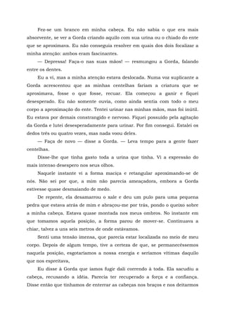 Fez-se um branco em minha cabeça. Eu não sabia o que era mais
absorvente, se ver a Gorda criando aquilo com sua urina ou o chiado do ente
que se aproximava. Eu não conseguia resolver em quais dos dois focalizar a
minha atenção: ambos eram fascinantes.
— Depressa! Faça-o nas suas mãos! — resmungou a Gorda, falando
entre os dentes.
Eu a vi, mas a minha atenção estava deslocada. Numa voz suplicante a
Gorda acrescentou que as minhas centelhas fariam a criatura que se
aproximava, fosse o que fosse, recuar. Ela começou a ganir e fiquei
desesperado. Eu não somente ouvia, como ainda sentia com todo o meu
corpo a aproximação do ente. Tentei urinar nas minhas mãos, mas foi inútil.
Eu estava por demais constrangido e nervoso. Fiquei possuído pela agitação
da Gorda e lutei desesperadamente para urinar. Por fim consegui. Estalei os
dedos três ou quatro vezes, mas nada voou deles.
— Faça de novo — disse a Gorda. — Leva tempo para a gente fazer
centelhas.
Disse-lhe que tinha gasto toda a urina que tinha. Vi a expressão do
mais intenso desespero nos seus olhos.
Naquele instante vi a forma maciça e retangular aproximando-se de
nós. Não sei por que, a mim não parecia ameaçadora, embora a Gorda
estivesse quase desmaiando de medo.
De repente, ela desamarrou o xale e deu um pulo para uma pequena
pedra que estava atrás de mim e abraçou-me por trás, pondo o queixo sobre
a minha cabeça. Estava quase montada nos meus ombros. No instante em
que tomamos aquela posição, a forma parou de mover-se. Continuava a
chiar, talvez a uns seis metros de onde estávamos.
Senti uma tensão imensa, que parecia estar localizada no meio de meu
corpo. Depois de algum tempo, tive a certeza de que, se permanecêssemos
naquela posição, esgotaríamos a nossa energia e seríamos vítimas daquilo
que nos espreitava,
Eu disse à Gorda que íamos fugir dali correndo à toda. Ela sacudiu a
cabeça, recusando a idéia. Parecia ter recuperado a força e a confiança.
Disse então que tínhamos de enterrar as cabeças nos braços e nos deitarmos
 