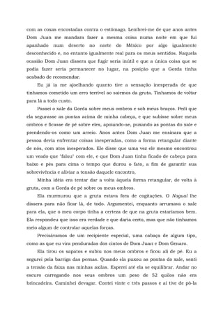 com as coxas encostadas contra o estômago. Lembrei-me de que anos antes
Dom Juan me mandara fazer a mesma coisa numa noite em que fui
apanhado num deserto no norte do México por algo igualmente
desconhecido e, no entanto igualmente real para os meus sentidos. Naquela
ocasião Dom Juan dissera que fugir seria inútil e que a única coisa que se
podia fazer seria permanecer no lugar, na posição que a Gorda tinha
acabado de recomendar.
Eu já ia me ajoelhando quanto tive a sensação inesperada de que
tínhamos cometido um erro terrível ao sairmos da gruta. Tínhamos de voltar
para lá a todo custo.
Passei o xale da Gorda sobre meus ombros e sob meus braços. Pedi que
ela segurasse as pontas acima de minha cabeça, e que subisse sobre meus
ombros e ficasse de pé sobre eles, apoiando-se, puxando as pontas do xale e
prendendo-os como um arreio. Anos antes Dom Juan me ensinara que a
pessoa devia enfrentar coisas inesperadas, como a forma retangular diante
de nós, com atos inesperados. Ele disse que uma vez ele mesmo encontrou
um veado que "falou" com ele, e que Dom Juan tinha ficado de cabeça para
baixo e pés para cima o tempo que durou o fato, a fim de garantir sua
sobrevivência e aliviar a tensão daquele encontro,
Minha idéia era tentar dar a volta àquela forma retangular, de volta à
gruta, com a Gorda de pé sobre os meus ombros.
Ela murmurou que a gruta estava fora de cogitações. O Nagual lhe
dissera para não ficar lá, de todo. Argumentei, enquanto arrumava o xale
para ela, que o meu corpo tinha a certeza de que na gruta estaríamos bem.
Ela respondeu que isso era verdade e que daria certo, mas que não tínhamos
meio algum de controlar aquelas forças.
Precisávamos de um recipiente especial, uma cabaça de algum tipo,
como as que eu vira penduradas dos cintos de Dom Juan e Dom Genaro.
Ela tirou os sapatos e subiu nos meus ombros e ficou ali de pé. Eu a
segurei pela barriga das pernas. Quando ela puxou as pontas do xale, senti
a tensão da faixa nas minhas axilas. Esperei até ela se equilibrar. Andar no
escuro carregando nos seus ombros um peso de 52 quilos não era
brincadeira. Caminhei devagar. Contei vinte e três passos e aí tive de pô-la
 