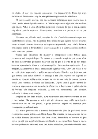 no chão., A dor em minhas omoplatas era insuportável. Disse-lhe que,
embora ela fosse muito esguia, seu peso esmagava minha clavícula.
O interessante, porém, era que a forma retangular não estava mais à
vista. Nossa estratégia dera certo. A Gorda sugeriu carregar-me nos ombros
um pouco. Achei a idéia absurda; meu peso era mais do que o seu pequeno
esqueleto poderia suportar. Resolvemos caminhar um pouco e ver o que
acontecia.
Reinava um silêncio total em volta de nós. Caminhávamos devagar, um
sustentando o outro. Não tínhamos dado mais do que alguns metros quando
tornei a ouvir ruídos estranhos de alguém respirando, um chiado baixo e
prolongado como o de um felino. Depressa ajudei-a a subir aos meus ombros
e dei mais dez passos.
Sabia que tínhamos de manter o inesperado como tática, para
podermos sair daquele lugar. Eu estava procurando imaginar que outra série
de atos inesperados podíamos usar em vez de pôr a Gorda de pé nos meus
ombros, quando ela tirou o vestido comprido. Num único movimento, ficou
despida. Ela remexeu o chão, procurando alguma coisa. Ouvi um estalo e ela
se endireitou, segurando o galho de um arbusto. Ela deu um jeito no xale
que estava nos meus ombros e pescoço e fez uma espécie de suporte de
montaria, em que podia sentar-se com as pernas em volta de minha cintura,
como uma criança montada na corcunda. Depois pôs o galho dentro do
vestido e segurou-o acima da cabeça. Começou a fazer girar o galho, dando
ao vestido um impulso estranho. A isso ela acrescentou um assobio,
imitando o pio de uma coruja.
Depois de uns cem metros, ouvi os mesmos sons vindos de trás de nós
e dos lados. Ela passou a outro pio de pássaro, um ruído penetrante,
semelhante ao de um pavão. Alguns minutos depois os mesmos pios
ressoavam em volta de nós.
Eu tinha presenciado o mesmo fenômeno de pios de pássaros sendo
respondidos anos antes, com Dom Juan. Na ocasião eu pensara que talvez
os ruídos fossem produzidos por Dom Juan, escondido no escuro ali por
perto, ou até por alguém intimamente ligado a ele, como Dom Genaro, que o
estava ajudando a criar em mim um medo invencível, um medo que me fazia
 