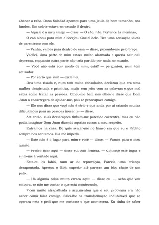 abanar o rabo. Dona Soledad apontou para uma jaula de bom tamanho, nos
fundos. Um coiote estava enrascado lá dentro.
— Aquele é o meu amigo — disse. — O cão, não. Pertence às meninas,
O cão olhou para mim e bocejou. Gostei dele. Tive uma sensação idiota
de parentesco com ele.
— Venha, vamos para dentro de casa — disse, puxando-me pelo braço.
Vacilei. Uma parte de mim estava muito alarmada e queria sair dali
depressa, enquanto outra parte não teria partido por nada no mundo.
— Você não está com medo de mim, está? — perguntou, num tom
acusador.
— Por certo que sim! — exclamei.
Deu uma risada e, num tom muito consolador. declarou que era uma
mulher desajeitada e primitiva, muito sem jeito com as palavras e que mal
sabia como tratar as pessoas. Olhou-me bem nos olhos e disse que Dom
Juan a encarregara de ajudar-me, pois se preocupava comigo.
— Ele nos disse que você não é sério e que anda por aí criando muitas
dificuldades para as pessoas inocentes — disse.
Até então, suas declarações tinham-me parecido coerentes, mas eu não
podia imaginar Dom Juan dizendo aquelas coisas a meu respeito.
Entramos na casa. Eu quis sentar-me no banco em que eu e Pablito
sempre nos sentamos. Ela me impediu.
— Este não é o lugar para mim e você — disse. — Vamos para o meu
quarto.
— Prefiro ficar aqui — disse eu, com firmeza. — Conheço este lugar e
sinto-me à vontade aqui.
Estalou os lábio, num ar de reprovação. Parecia uma criança
desapontada. Apertou o lábio superior até parecer um bico chato de um
pato.
— Há alguma coisa muito errada aqui! — disse eu. — Acho que vou
embora, se não me contar o que está acontecendo.
Ficou muito atrapalhada e argumentou que o seu problema era não
saber como falar comigo. Falei-lhe da transformação indubitável que se
operara neta e pedi que me contasse o que acontecera. Eu tinha de saber
 