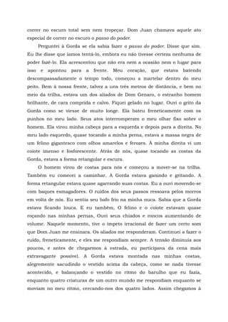 correr no escuro total sem nem tropeçar. Dom Juan chamava aquele ato
especial de correr no escuro o passo do poder.
Perguntei à Gorda se ela sabia fazer o passo do poder. Disse que sim.
Eu lhe disse que íamos tentá-lo, embora eu não tivesse certeza nenhuma de
poder fazê-lo. Ela acrescentou que não era nem a ocasião nem o lugar para
isso e apontou para a frente. Meu coração, que estava batendo
descompassadamente o tempo todo, começou a martelar dentro do meu
peito. Bem à nossa frente, talvez a uns três metros de distância, e bem no
meio da trilha, estava um dos aliados de Dom Genaro, o estranho homem
brilhante, de cara comprida e calvo. Fiquei gelado no lugar. Ouvi o grito da
Gorda como se viesse de muito longe. Ela bateu freneticamente com os
punhos no meu lado. Seus atos interromperam o meu olhar fixo sobre o
homem. Ela virou minha cabeça para a esquerda e depois para a direita. No
meu lado esquerdo, quase tocando a minha perna, estava a massa negra de
um felino gigantesco com olhos amarelos e ferozes. À minha direita vi um
coiote imenso e fosforescente. Atrás de nós, quase tocando as costas da
Gorda, estava a forma retangular e escura.
O homem virou de costas para nós e começou a mover-se na trilha.
Também eu comecei a caminhar. A Gorda estava ganindo e gritando. A
forma retangular estava quase agarrando suas costas. Eu a ouvi movendo-se
com baques esmagadores. O ruídos dos seus passos ressoava pelos morros
em volta de nós. Eu sentia seu bafo frio na minha nuca. Sabia que a Gorda
estava ficando louca. E eu também, O felino e o coiote estavam quase
roçando nas minhas pernas, Ouvi seus chiados e roncos aumentando de
volume. Naquele momento, tive o ímpeto irracional de fazer um certo som
que Dom Juan me ensinara. Os aliados me responderam. Continuei a fazer o
ruído, freneticamente, e eles me respondiam sempre. A tensão diminuía aos
poucos, e antes de chegarmos à estrada, eu participava da cena mais
extravagante possível. A Gorda estava montada nas minhas costas,
alegremente sacudindo o vestido acima da cabeça, como se nada tivesse
acontecido, e balançando o vestido no ritmo do barulho que eu fazia,
enquanto quatro criaturas de um outro mundo me respondiam enquanto se
moviam no meu ritmo, cercando-nos dos quatro lados. Assim chegamos à
 