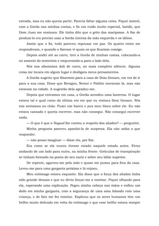 estrada, mas eu não queria partir. Parecia faltar alguma coisa. Fiquei imóvel,
com a Gorda nas minhas costas, e fiz um ruído muito especial, batido, que
Dom Juan me ensinara. Ele tinha dito que o grito das mariposas. A fim de
produzi-lo era preciso usar a borda interna da mão esquerda e os lábios.
Assim que o fiz, tudo pareceu repousar em paz. Os quatro entes me
responderam, e quando o fizeram vi quais os que ficariam comigo.
Depois andei até ao carro, tirei a Gorda de minhas costas, colocando-a
no assento do motorista e empurrando-a para o lado dela.
Nós nos afastamos dali de carro, no mais completo silêncio. Alguma
coisa me tocara em algum lugar e desligara meus pensamentos.
A Gorda sugeriu que fôssemos para a casa de Dom Genaro, em vez de ir
para a sua casa. Disse que Benigno, Nestor e Pablito moravam lá, mas não
estavam na cidade. A sugestão dela agradou-me.
Depois que entramos em casa, a Gorda acendeu uma lanterna. O lugar
estava tal e qual como da última vez em que eu visitara Dom Genaro. Nós
nos sentamos no chão. Puxei um banco e pus meu bloco sobre ele. Eu não
estava cansado e queria escrever, mas não consegui. Não consegui escrever
nada.
— O que é que o Nagual lhe contou a respeito dos aliados? — perguntei.
Minha pergunta pareceu apanhá-la de surpresa. Ela não sabia o que
responder.
— não posso imaginar — disse ela, por fim.
Era como se ela nunca tivesse estado naquele estado antes. Ficou
andando de um lado para outro, na minha frente. Gotículas de transpiração
se tinham formado na ponta do seu nariz e sobre seu lábio superior.
De repente, agarrou-me pela mão e quase me puxou para fora da casa.
Levou-me para uma garganta próxima e lá enjoou,
Meu estômago estava esquisito. Ela disse que a força dos aliados tinha
sido grande demais e que eu devia forçar-me a vomitar. Fiquei olhando para
ela, esperando uma explicação. Pegou minha cabeça nas mãos e enfiou um
dedo em minha garganta, com a segurança de uma ama lidando com uma
criança, e de fato me fez vomitar. Explicou que os seres humanos têm um
brilho muito delicado em volta do estômago e que esse brilho estava sempre
 