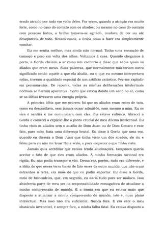 sendo atraído por tudo em volta deles. Por vezes, quando a atração era muito
forte, como no caso do contato com os aliados, ou mesmo no caso do contato
com pessoas fortes, o brilho tornava-se agitado, mudava de cor ou até
desaparecia de todo. Nesses casos, a única coisa a fazer era simplesmente
vomitar.
Eu me sentia melhor, mas ainda não normal. Tinha uma sensação de
cansaço e peso em volta dos olhos. Voltamos à casa. Quando chegamos à
porta, a Gorda cheirou o ar como um cachorro e disse que sabia quais os
aliados que eram meus. Suas palavras, que normalmente não teriam outro
significado senão aquele a que ela aludia, ou o que eu mesmo interpretava
nelas, tiveram a qualidade especial de um artifício catártico. Fez-me explodir
em pensamentos. De repente, todas as minhas deliberações intelectuais
normais se fizeram aparentes . Senti que estava dando um salto no ar, como
se as idéias tivessem uma energia própria.
A primeira idéia que me ocorreu foi que os aliados eram entes de tato,
como eu desconfiava, sem jamais ousar admiti-lo, nem mesmo a mim. Eu os
vira e sentira e me comunicara com eles. Eu estava eufórico. Abracei a
Gorda e comecei a explicar-lhe o ponto crucial de meu dilema intelectual. Eu
tinha visto os aliados sem o auxílio de Dom Juan ou de Dom Genaro e esse
fato, para mim, fazia uma diferença brutal. Eu disse à Gorda que uma vez,
quando eu dissera a Dom Juan que tinha visto um dos aliados, ele riu e
falou para eu não me levar tão a sério, e para esquecer o que tinha visto.
Jamais quis acreditar que estava tendo alucinações, tampouco queria
aceitar o fato de que eles eram aliados. A minha formação racional era
rígida. Eu não podia transpor o vão. Dessa vez, porém, tudo era diferente, e
a idéia de que nessa terra havia de fato seres de outro mundo, que não eram
estranhos à terra, era mais do que eu podia suportar. Eu disse à Gorda,
meio de brincadeira, que, em segredo, eu daria tudo para ser maluco. Isso
absolveria parte de meu ser da responsabilidade esmagadora de atualizar a
minha compreensão de mundo. E a ironia era que eu estava mais que
disposto a atualizar a minha compreensão do mundo, isto é, num plano
intelectual. Mas isso não era suficiente. Nunca fora. E era este o meu
obstáculo invencível, e sempre fora, a minha falha fatal. Eu estava disposto a
 