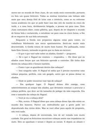 mover-me no mundo de Dom Juan, de um modo meio convencido; portanto
eu fora um quase feiticeiro. Todas as minhas tentativas não tinham sido
mais que meu desejo fútil de lutar com o intelecto, como se eu estivesse
numa academia em que se pode fazer isso das oito da manhã às cinco da
tarde, e a essa hora, devidamente fatigada, a pessoa vai para casa. Dom
Juan costumava dizer, como pilhéria, que, depois de ter disposto o mundo
de forma bela e esclarecida, o estudioso vai para casa às cinco horas, a fim
de se esquecer de sua bela arrumação.
Enquanto a Gorda nos preparava alguma coisa para comer, eu
trabalhava febrilmente nos meus apontamentos. Senti-me muito mais
descontraído. A Gorda estava de muito bom humor. Fez palhaçada, como
fazia Dom Genaro, imitando os gestos que eu fazia ao escrever.
— O que é que você sabe sobre os aliados, Gorda? — perguntei.
— Só o que o Nagual me ensinou — respondeu, — Ele disse que os
aliados eram forças que um feiticeiro aprende a controlar. Ele tinha dois
dentro da cabaça dele e Genaro também.
— Como é que os guardavam dentro das cabaças?
— Isso ninguém sabe. O Nagual só sabia que é preciso encontrar uma
cabaça pequena, perfeita, com um gargalo, antes que se possa domar os
aliados.
— Onde se poder encontrar esse tipo de cabaça?
— Em qualquer lugar. O Nagual deixou dito comigo, caso
sobrevivêssemos ao ataque dos aliados, que devíamos começar a procurar a
cabaça perfeita, que deve ser do tamanho do polegar da mão esquerda. Era
esse o tamanho da cabaça do Nagual.
— Você já viu a cabaça dele?
— Não, nunca. O Nagual disse que uma cabaça desse tipo não existe no
mundo dos homens. Parece um embrulhinho que a gente pode ver
dependurado dos cintos deles. Mas se você olhar para aquilo de propósito,
não verá nada.
— A cabaça, depois de encontrada, tem de ser tratada com muito
cuidado. Em geral os feiticeiros encontram cabaças assim nas trepadeiras no
mato. Eles as apanham e secam e depois as cavam. E depois as alisam e
 