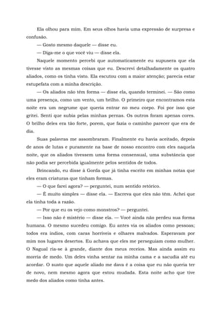 Ela olhou para mim. Em seus olhos havia uma expressão de surpresa e
confusão.
— Gosto mesmo daquele — disse eu.
— Diga-me o que você viu — disse ela.
Naquele momento percebi que automaticamente eu supusera que ela
tivesse visto as mesmas coisas que eu. Descrevi detalhadamente os quatro
aliados, como os tinha visto. Ela escutou com a maior atenção; parecia estar
estupefata com a minha descrição.
— Os aliados não têm forma — disse ela, quando terminei. — São como
uma presença, como um vento, um brilho. O primeiro que encontramos esta
noite era um negrume que queria entrar no meu corpo. Foi por isso que
gritei. Senti que subia pelas minhas pernas. Os outros foram apenas cores.
O brilho deles era tão forte, porem, que fazia o caminho parecer que era de
dia.
Suas palavras me assombraram. Finalmente eu havia aceitado, depois
de anos de lutas e puramente na base de nosso encontro com eles naquela
noite, que os aliados tivessem uma forma consensual, uma substância que
não podia ser percebida igualmente pelos sentidos de todos.
Brincando, eu disse à Gorda que já tinha escrito em minhas notas que
eles eram criaturas que tinham formas.
— O que farei agora? — perguntei, num sentido retórico.
— Ê muito simples — disse ela. — Escreva que eles não têm. Achei que
ela tinha toda a razão.
— Por que eu os vejo como monstros? — perguntei.
— Isso não é mistério — disse ela. — Você ainda não perdeu sua forma
humana. O mesmo sucedeu comigo. Eu antes via os aliados como pessoas;
todos era índios, com caras horríveis e olhares malvados. Esperavam por
mim nos lugares desertos. Eu achava que eles me perseguiam como mulher.
O Nagual ria-se à grande, diante dos meus receios. Mas ainda assim eu
morria de medo. Um deles vinha sentar na minha cama e a sacudia até eu
acordar. O susto que aquele aliado me dava é a coisa que eu não queria ter
de novo, nem mesmo agora que estou mudada. Esta noite acho que tive
medo dos aliados como tinha antes.
 