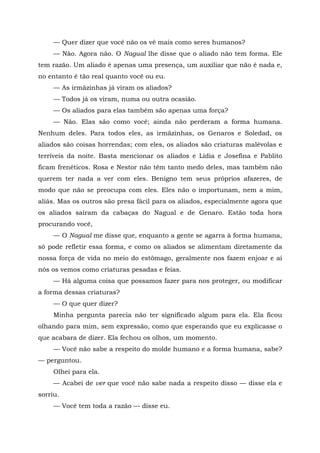 — Quer dizer que você não os vê mais como seres humanos?
— Não. Agora não. O Nagual lhe disse que o aliado não tem forma. Ele
tem razão. Um aliado é apenas uma presença, um auxiliar que não é nada e,
no entanto é tão real quanto você ou eu.
— As irmãzinhas já viram os aliados?
— Todos já os viram, numa ou outra ocasião.
— Os aliados para elas também são apenas uma força?
— Não. Elas são como você; ainda não perderam a forma humana.
Nenhum deles. Para todos eles, as irmãzinhas, os Genaros e Soledad, os
aliados são coisas horrendas; com eles, os aliados são criaturas malévolas e
terríveis da noite. Basta mencionar os aliados e Lídia e Josefina e Pablito
ficam frenéticos. Rosa e Nestor não têm tanto medo deles, mas também não
querem ter nada a ver com eles. Benigno tem seus próprios afazeres, de
modo que não se preocupa com eles. Eles não o importunam, nem a mim,
aliás. Mas os outros são presa fácil para os aliados, especialmente agora que
os aliados saíram da cabaças do Nagual e de Genaro. Estão toda hora
procurando você,
— O Nagual me disse que, enquanto a gente se agarra à forma humana,
só pode refletir essa forma, e como os aliados se alimentam diretamente da
nossa força de vida no meio do estômago, geralmente nos fazem enjoar e aí
nós os vemos como criaturas pesadas e feias.
— Há alguma coisa que possamos fazer para nos proteger, ou modificar
a forma dessas criaturas?
— O que quer dizer?
Minha pergunta parecia não ter significado algum para ela. Ela ficou
olhando para mim, sem expressão, como que esperando que eu explicasse o
que acabara de dizer. Ela fechou os olhos, um momento.
— Você não sabe a respeito do molde humano e a forma humana, sabe?
— perguntou.
Olhei para ela.
— Acabei de ver que você não sabe nada a respeito disso — disse ela e
sorriu.
— Você tem toda a razão — disse eu.
 