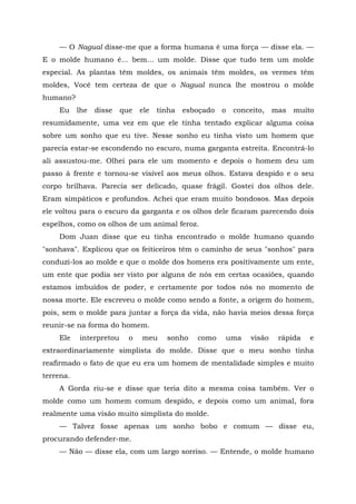 — O Nagual disse-me que a forma humana é uma força — disse ela. —
E o molde humano é... bem... um molde. Disse que tudo tem um molde
especial. As plantas têm moldes, os animais têm moldes, os vermes têm
moldes, Você tem certeza de que o Nagual nunca lhe mostrou o molde
humano?
Eu lhe disse que ele tinha esboçado o conceito, mas muito
resumidamente, uma vez em que ele tinha tentado explicar alguma coisa
sobre um sonho que eu tive. Nesse sonho eu tinha visto um homem que
parecia estar-se escondendo no escuro, numa garganta estreita. Encontrá-lo
ali assustou-me. Olhei para ele um momento e depois o homem deu um
passo à frente e tornou-se visível aos meus olhos. Estava despido e o seu
corpo brilhava. Parecia ser delicado, quase frágil. Gostei dos olhos dele.
Eram simpáticos e profundos. Achei que eram muito bondosos. Mas depois
ele voltou para o escuro da garganta e os olhos dele ficaram parecendo dois
espelhos, como os olhos de um animal feroz.
Dom Juan disse que eu tinha encontrado o molde humano quando
"sonhava". Explicou que os feiticeiros têm o caminho de seus "sonhos" para
conduzi-los ao molde e que o molde dos homens era positivamente um ente,
um ente que podia ser visto por alguns de nós em certas ocasiões, quando
estamos imbuídos de poder, e certamente por todos nós no momento de
nossa morte. Ele escreveu o molde como sendo a fonte, a origem do homem,
pois, sem o molde para juntar a força da vida, não havia meios dessa força
reunir-se na forma do homem.
Ele interpretou o meu sonho como uma visão rápida e
extraordinariamente simplista do molde. Disse que o meu sonho tinha
reafirmado o fato de que eu era um homem de mentalidade simples e muito
terrena.
A Gorda riu-se e disse que teria dito a mesma coisa também. Ver o
molde como um homem comum despido, e depois como um animal, fora
realmente uma visão muito simplista do molde.
— Talvez fosse apenas um sonho bobo e comum — disse eu,
procurando defender-me.
— Não — disse ela, com um largo sorriso. — Entende, o molde humano
 