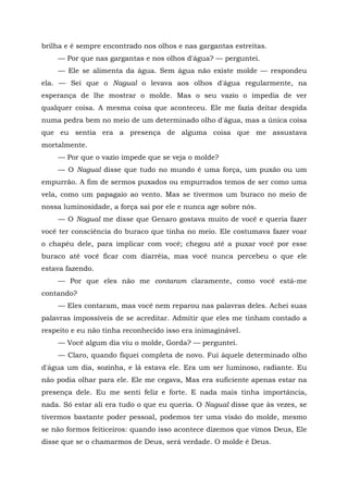 brilha e é sempre encontrado nos olhos e nas gargantas estreitas.
— Por que nas gargantas e nos olhos d'água? — perguntei.
— Ele se alimenta da água. Sem água não existe molde — respondeu
ela. — Sei que o Nagual o levava aos olhos d'água regularmente, na
esperança de lhe mostrar o molde. Mas o seu vazio o impedia de ver
qualquer coisa. A mesma coisa que aconteceu. Ele me fazia deitar despida
numa pedra bem no meio de um determinado olho d'água, mas a única coisa
que eu sentia era a presença de alguma coisa que me assustava
mortalmente.
— Por que o vazio impede que se veja o molde?
— O Nagual disse que tudo no mundo é uma força, um puxão ou um
empurrão. A fim de sermos puxados ou empurrados temos de ser como uma
vela, como um papagaio ao vento. Mas se tivermos um buraco no meio de
nossa luminosidade, a força sai por ele e nunca age sobre nós.
— O Nagual me disse que Genaro gostava muito de você e queria fazer
você ter consciência do buraco que tinha no meio. Ele costumava fazer voar
o chapéu dele, para implicar com você; chegou até a puxar você por esse
buraco até você ficar com diarréia, mas você nunca percebeu o que ele
estava fazendo.
— Por que eles não me contaram claramente, como você está-me
contando?
— Eles contaram, mas você nem reparou nas palavras deles. Achei suas
palavras impossíveis de se acreditar. Admitir que eles me tinham contado a
respeito e eu não tinha reconhecido isso era inimaginável.
— Você algum dia viu o molde, Gorda? — perguntei.
— Claro, quando fiquei completa de novo. Fui àquele determinado olho
d'água um dia, sozinha, e lá estava ele. Era um ser luminoso, radiante. Eu
não podia olhar para ele. Ele me cegava, Mas era suficiente apenas estar na
presença dele. Eu me senti feliz e forte. E nada mais tinha importância,
nada. Só estar ali era tudo o que eu queria. O Nagual disse que às vezes, se
tivermos bastante poder pessoal, podemos ter uma visão do molde, mesmo
se não formos feiticeiros: quando isso acontece dizemos que vimos Deus, Ele
disse que se o chamarmos de Deus, será verdade. O molde é Deus.
 