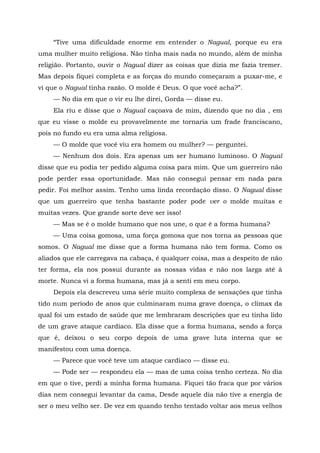“Tive uma dificuldade enorme em entender o Nagual, porque eu era
uma mulher muito religiosa. Não tinha mais nada no mundo, além de minha
religião. Portanto, ouvir o Nagual dizer as coisas que dizia me fazia tremer.
Mas depois fiquei completa e as forças do mundo começaram a puxar-me, e
vi que o Nagual tinha razão. O molde é Deus. O que você acha?”.
— No dia em que o vir eu lhe direi, Gorda — disse eu.
Ela riu e disse que o Nagual caçoava de mim, dizendo que no dia , em
que eu visse o molde eu provavelmente me tornaria um frade franciscano,
pois no fundo eu era uma alma religiosa.
— O molde que você viu era homem ou mulher? — perguntei.
— Nenhum dos dois. Era apenas um ser humano luminoso. O Nagual
disse que eu podia ter pedido alguma coisa para mim. Que um guerreiro não
pode perder essa oportunidade. Mas não consegui pensar em nada para
pedir. Foi melhor assim. Tenho uma linda recordação disso. O Nagual disse
que um guerreiro que tenha bastante poder pode ver o molde muitas e
muitas vezes. Que grande sorte deve ser isso!
— Mas se é o molde humano que nos une, o que é a forma humana?
— Uma coisa gomosa, uma força gomosa que nos torna as pessoas que
somos. O Nagual me disse que a forma humana não tem forma. Como os
aliados que ele carregava na cabaça, é qualquer coisa, mas a despeito de não
ter forma, ela nos possui durante as nossas vidas e não nos larga até à
morte. Nunca vi a forma humana, mas já a senti em meu corpo.
Depois ela descreveu uma série muito complexa de sensações que tinha
tido num período de anos que culminaram numa grave doença, o clímax da
qual foi um estado de saúde que me lembraram descrições que eu tinha lido
de um grave ataque cardíaco. Ela disse que a forma humana, sendo a força
que é, deixou o seu corpo depois de uma grave luta interna que se
manifestou com uma doença.
— Parece que você teve um ataque cardíaco — disse eu.
— Pode ser — respondeu ela — mas de uma coisa tenho certeza. No dia
em que o tive, perdi a minha forma humana. Fiquei tão fraca que por vários
dias nem consegui levantar da cama, Desde aquele dia não tive a energia de
ser o meu velho ser. De vez em quando tenho tentado voltar aos meus velhos
 