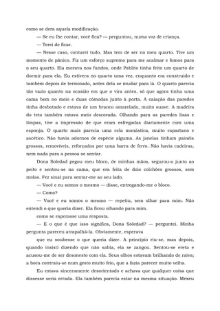 como se dera aquela modificação.
— Se eu lhe contar, você fica? — perguntou, numa voz de criança.
— Terei de ficar.
— Nesse caso, contarei tudo. Mas tem de ser no meu quarto. Tive um
momento de pânico. Fiz um esforço supremo para me acalmar e fomos para
o seu quarto. Ela morava nos fundos, onde Pablito tinha feito um quarto de
dormir para ela. Eu estivera no quarto uma vez, enquanto era construído e
também depois de terminado, antes dela se mudar para lá. O quarto parecia
tão vazio quanto na ocasião em que o vira antes, só que agora tinha uma
cama bem no meio e duas cômodas junto à porta. A caiação das paredes
tinha desbotado e estava de um branco amarelado, muito suave. A madeira
do teto também estava meio descorada. Olhando para as paredes lisas e
limpas, tive a impressão de que eram esfregadas diariamente com uma
esponja. O quarto mais parecia uma cela monástica, muito espartano e
ascético. Não havia adornos de espécie alguma. As janelas tinham painéis
grossos, removíveis, reforçados por uma barra de ferro. Não havia cadeiras,
nem nada para a pessoa se sentar.
Dona Soledad pegou meu bloco, de minhas mãos, segurou-o junto ao
peito e sentou-se na cama, que era feita de dois colchões grossos, sem
molas. Fez sinal para sentar-me ao seu lado.
— Você e eu somos o mesmo — disse, entregando-me o bloco.
— Como?
— Você e eu somos o mesmo — repetiu, sem olhar para mim. Não
entendi o que queria dizer. Ela ficou olhando para mim.
como se esperasse uma resposta.
— E o que é que isso significa, Dona Soledad? — perguntei. Minha
pergunta pareceu atrapalhá-la. Obviamente, esperava
que eu soubesse o que queria dizer. A princípio riu-se, mas depois,
quando insisti dizendo que não sabia, ela se zangou. Sentou-se ereta e
acusou-me de ser desonesto com ela. Seus olhos estavam brilhando de raiva;
a boca contraiu-se num gesto muito feio, que a fazia parecer muito velha.
Eu estava sinceramente desorientado e achava que qualquer coisa que
dissesse seria errada. Ela também parecia estar na mesma situação. Mexeu
 