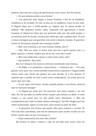 hábitos, mas não tive a força de aproveitá-los como antes. Por fim desisti.
— De que adianta perder a sua forma?
— Um guerreiro deve largar a forma humana a fim de se modificar,
modificar-se de verdade. Se não, só fala em se modificar, como no seu caso.
O Nagual disse que é inútil pensar ou esperar que se possa mudar os
hábitos. Não podemos mudar nada, enquanto nos agarrarmos à forma
humana. O Nagual me disse que um guerreiro sabe que não pode mudar, e
no entanto trata de mudar, mesmo que saiba que não o poderá fazer. É essa
a única vantagem que um guerreiro tem sobre o homem comum. O guerreiro
nunca se decepciona quando não consegue mudar.
— Mas você continua a ser você mesma, Gorda, não é?
— Não. Não sou mais. A única coisa que faz a gente pensar que é a
gente mesma é a forma. Depois que ela se vai, você não é nada.
— Mas você ainda fala e pensa e sente como antes, não?
— Em absoluto. Sou nova.
Ela riu e abraçou-me como se estivesse consolando uma criança,
— Só Elígio e eu perdemos a nossa forma — continuou ela. — Foi uma
grande sorte para nós termos perdido nossa forma enquanto o Nagual ainda
estava entre nós. Vocês vão passar um mau bocado. É o seu destino. O
próximo que a perder só terá a mim como companheira. Já tenho pena de
quem quer que seja.
— O que mais você sentiu, Gorda, quando perdeu a sua forma, além de
não ter bastante energia?
— O Nagual me disse que um guerreiro sem força começa a ver um
olho. Eu via um olho na minha frente sempre que fechava os olhos. A coisa
chegou a um ponto que eu não podia mais descansar: o olho me
acompanhava por onde eu fosse. Quase enlouqueci. Por fim imagino que me
tenha acostumado. Agora eu nem noto, pois tornou-se parte de mim.
— O guerreiro sem forma usa aquele olho para começar a sonhar. Se
você não tiver uma forma, não tem de adormecer para sonhar. O olho na sua
frente o puxa toda vez que você quiser ir.
— Onde exatamente fica esse olho, Gorda?
Ela fechou os olhos e mexeu a mão de um lado para outro, bem em
 