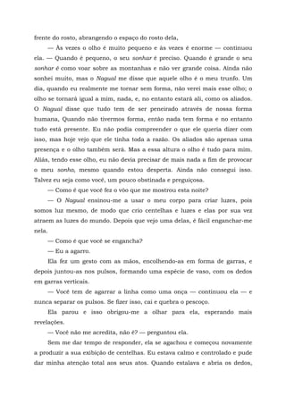 frente do rosto, abrangendo o espaço do rosto dela,
— Às vezes o olho é muito pequeno e às vezes é enorme — continuou
ela. — Quando é pequeno, o seu sonhar é preciso. Quando é grande o seu
sonhar é como voar sobre as montanhas e não ver grande coisa. Ainda não
sonhei muito, mas o Nagual me disse que aquele olho é o meu trunfo. Um
dia, quando eu realmente me tornar sem forma, não verei mais esse olho; o
olho se tornará igual a mim, nada, e, no entanto estará ali, como os aliados.
O Nagual disse que tudo tem de ser peneirado através de nossa forma
humana, Quando não tivermos forma, então nada tem forma e no entanto
tudo está presente. Eu não podia compreender o que ele queria dizer com
isso, mas hoje vejo que ele tinha toda a razão. Os aliados são apenas uma
presença e o olho também será. Mas a essa altura o olho é tudo para mim.
Aliás, tendo esse olho, eu não devia precisar de mais nada a fim de provocar
o meu sonho, mesmo quando estou desperta. Ainda não consegui isso.
Talvez eu seja como você, um pouco obstinada e preguiçosa.
— Como é que você fez o vôo que me mostrou esta noite?
— O Nagual ensinou-me a usar o meu corpo para criar luzes, pois
somos luz mesmo, de modo que crio centelhas e luzes e elas por sua vez
atraem as luzes do mundo. Depois que vejo uma delas, é fácil enganchar-me
nela.
— Como é que você se engancha?
— Eu a agarro.
Ela fez um gesto com as mãos, encolhendo-as em forma de garras, e
depois juntou-as nos pulsos, formando uma espécie de vaso, com os dedos
em garras verticais.
— Você tem de agarrar a linha como uma onça — continuou ela — e
nunca separar os pulsos. Se fizer isso, cai e quebra o pescoço.
Ela parou e isso obrigou-me a olhar para ela, esperando mais
revelações.
— Você não me acredita, não ê? — perguntou ela.
Sem me dar tempo de responder, ela se agachou e começou novamente
a produzir a sua exibição de centelhas. Eu estava calmo e controlado e pude
dar minha atenção total aos seus atos. Quando estalava e abria os dedos,
 