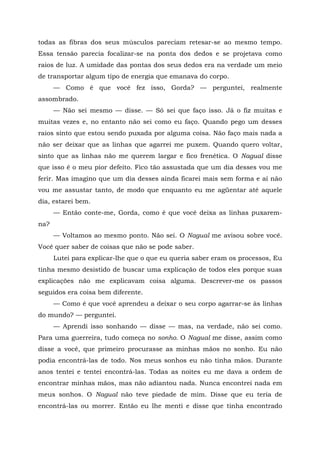 todas as fibras dos seus músculos pareciam retesar-se ao mesmo tempo.
Essa tensão parecia focalizar-se na ponta dos dedos e se projetava como
raios de luz. A umidade das pontas dos seus dedos era na verdade um meio
de transportar algum tipo de energia que emanava do corpo.
— Como é que você fez isso, Gorda? — perguntei, realmente
assombrado.
— Não sei mesmo — disse. — Só sei que faço isso. Já o fiz muitas e
muitas vezes e, no entanto não sei como eu faço. Quando pego um desses
raios sinto que estou sendo puxada por alguma coisa. Não faço mais nada a
não ser deixar que as linhas que agarrei me puxem. Quando quero voltar,
sinto que as linhas não me querem largar e fico frenética. O Nagual disse
que isso é o meu pior defeito. Fico tão assustada que um dia desses vou me
ferir. Mas imagino que um dia desses ainda ficarei mais sem forma e aí não
vou me assustar tanto, de modo que enquanto eu me agüentar até aquele
dia, estarei bem.
— Então conte-me, Gorda, como é que você deixa as linhas puxarem-
na?
— Voltamos ao mesmo ponto. Não sei. O Nagual me avisou sobre você.
Você quer saber de coisas que não se pode saber.
Lutei para explicar-lhe que o que eu queria saber eram os processos, Eu
tinha mesmo desistido de buscar uma explicação de todos eles porque suas
explicações não me explicavam coisa alguma. Descrever-me os passos
seguidos era coisa bem diferente.
— Como é que você aprendeu a deixar o seu corpo agarrar-se às linhas
do mundo? — perguntei.
— Aprendi isso sonhando — disse — mas, na verdade, não sei como.
Para uma guerreira, tudo começa no sonho. O Nagual me disse, assim como
disse a você, que primeiro procurasse as minhas mãos no sonho. Eu não
podia encontrá-las de todo. Nos meus sonhos eu não tinha mãos. Durante
anos tentei e tentei encontrá-las. Todas as noites eu me dava a ordem de
encontrar minhas mãos, mas não adiantou nada. Nunca encontrei nada em
meus sonhos. O Nagual não teve piedade de mim. Disse que eu teria de
encontrá-las ou morrer. Então eu lhe menti e disse que tinha encontrado
 
