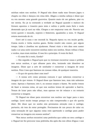 minhas mãos nos sonhos. O Nagual não disse nada mas Genaro jogou o
chapéu no chão e dançou em cima dele. Afagou a minha cabeça e disse que
eu era mesmo uma grande guerreira. Quanto mais ele me gabava, pior eu
me sentia. Eu já ia contando a verdade ao Nagual quando o maluco do
Genaro apontou o traseiro para mim e soltou o peido mais forte e mais
demorado que já ouvi na vida. Chegou a me empurrar com ele. Parecia um
vento quente e imundo, nojento e fedorento, igualzinho a mim. O Nagual
estava morrendo de rir.
Corri até à casa e me escondi lá. Naquela época eu era muito gorda.
Comia muito e tinha muitos gases. Então resolvi não comer, por algum
tempo. Lídia e Josefina me ajudaram. Passei vinte e três dias sem comer
nada e aí uma noite encontrei minhas mãos nos sonhos. Eram velhas e feias
e verdes, mas eram minhas. E isso foi o princípio. O resto foi fácil.
— E como foi o resto, Gorda?
— Em seguida o Nagual quis que eu tentasse encontrar casas e prédios
nos meus sonhos, e que olhasse para eles, tentando não dissolver as
imagens. Disse que a arte de sonhador é conservar a imagem de seus
sonhos. Pois é isso que fazemos em nossas vidas, de qualquer maneira.
— O que ele queria dizer com isso?
— A nossa arte como pessoas comuns é que sabemos conservar a
imagem do que vemos. O Nagual disse que fazemos isso, mas não sabemos
como. Apenas o fazemos; isto é, os nossos corpos o fazem. No sonho temos
de fazer a mesma coisa, só que nos sonhos temos de aprender a fazê-lo.
Temos de lutar para não olhar, mas apenas ver de relance e no entanto
conservar a imagem.
“O Nagual me disse para encontrar nos sonhos um lugar para o meu
umbigo. Levei muito tempo porque eu não compreendia o que ele queria
dizer. Ele disse que no sonho nós prestamos atenção com o umbigo;
portanto, ele tem de estar protegido. Precisamos de um pouco de calor ou
uma sensação de que alguma coisa está apertando o umbigo para poder
conservar as imagens em nossos sonhos”.
“Nos meus sonhos encontrei uma pedrinha que cabia no meu umbigo e
o Nagual me fez procurar essa pedrinha dia após dia nos olhos d’água e nas
 