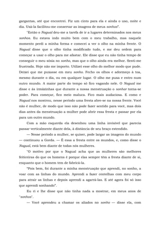 gargantas, até que encontrei. Fiz um cinto para ela e ainda o uso, noite e
dia. Usá-la facilitou-me conservar as imagens de meus sonhos”.
"Então o Nagual deu-me a tarefa de ir a lugares determinados nos meus
sonhos. Eu estava indo muito bem com o meu trabalho, mas naquele
momento perdi a minha forma e comecei a ver o olho na minha frente. O
Nagual disse que o olho tinha modificado tudo, e me deu ordem para
começar a usar o olho para me afastar. Ele disse que eu não tinha tempo de
conseguir o meu sósia no sonho, mas que o olho ainda era melhor. Senti-me
frustrada. Hoje não me importo. Utilizei esse olho do melhor modo que pude.
Deixei que me puxasse em meu sonho. Fecho os olhos e adormeço à toa,
mesmo durante o dia, ou em qualquer lugar. O olho me puxa e entro num
outro mundo. A maior parte do tempo só fico vagando nele. O Nagual me
disse e às irmãzinhas que durante a nossa menstruação o sonhar torna-se
poder. Para começar, fico meio maluca. Fico mais audaciosa. E como e
Nagual nos mostrou, nesse período uma fresta abre-se na nossa frente. Você
não é mulher, de modo que isso não pode fazer sentido para você, mas dois
dias antes da menstruação a mulher pode abrir essa fresta e passar por ela
para um outro mundo.
Com a mão esquerda ela desenhou uma linha invisível que parecia
passar verticalmente diante dela, à distância de seu braço estendido.
— Nesse período a mulher, se quiser, pode largar as imagens do mundo
— continuou a Gorda. — Ê essa a fresta entre os mundos, e, como disse o
Nagual, está bem diante de todas nós mulheres.
"O motivo por que o Nagual acha que as mulheres são melhores
feiticeiras do que os homens é porque elas sempre têm a fresta diante de si,
enquanto que o homem tem de fabricá-la.
“Pois bem, foi durante a minha menstruação que aprendi, no sonho, a
voar com as linhas do mundo. Aprendi a fazer centelhas com meu corpo
para atrair as linhas e depois aprendi a agarrá-las. E até agora foi só isso
que aprendi sonhando”.
Eu ri e lhe disse que não tinha nada a mostrar, em meus anos de
"sonhos".
— Você aprendeu a chamar os aliados no sonho — disse ela, com
 