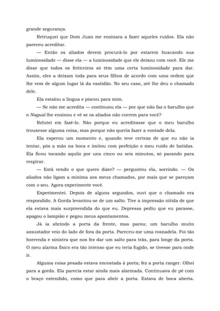 grande segurança.
Retruquei que Dom Juan me ensinara a fazer aqueles ruídos. Ela não
pareceu acreditar.
— Então os aliados devem procurá-lo por estarem buscando sua
luminosidade — disse ela — a luminosidade que ele deixou com você. Ele me
disse que todos os feiticeiros só têm uma certa luminosidade para dar.
Assim, eles a deixam toda para seus filhos de acordo com uma ordem que
lhe vem de algum lugar lá da vastidão. No seu caso, até lhe deu o chamado
dele.
Ela estalou a língua e piscou para mim.
— Se não me acredita — continuou ela — por que não faz o barulho que
o Nagual lhe ensinou e vê se os aliados não correm para você?
Relutei em fazê-lo. Não porque eu acreditasse que o meu barulho
trouxesse alguma coisa, mas porque não queria fazer a vontade dela.
Ela esperou um momento e, quando teve certeza de que eu não ia
tentar, pôs a mão na boca e imitou com perfeição o meu ruído de batidas.
Ela ficou tocando aquilo por uns cinco ou seis minutos, só parando para
respirar.
— Está vendo o que quero dizer? — perguntou ela, sorrindo. — Os
aliados não ligam a mínima aos meus chamados, por mais que se pareçam
com o seu. Agora experimente você.
Experimentei. Depois de alguns segundos, ouvi que o chamado era
respondido. A Gorda levantou-se de um salto. Tive a impressão nítida de que
ela estava mais surpreendida do que eu. Depressa pediu que eu parasse,
apagou o lampião e pegou meus apontamentos.
Já ia abrindo a porta da frente, mas parou; um barulho muito
assustador veio do lado de fora da porta. Pareceu-me uma rosnadela. Foi tão
horrenda e sinistra que nos fez dar um salto para trás, para longe da porta.
O meu alarma físico era tão intenso que eu teria fugido, se tivesse para onde
ir.
Alguma coisa pesada estava encostada à porta; fez a porta ranger. Olhei
para a gorda. Ela parecia estar ainda mais alarmada. Continuava de pé com
o braço estendido, como que para abrir a porta. Estava de boca aberta.
 