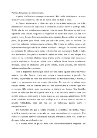 Parecia ter gelado no meio do ato.
A porta ia abrir-se a qualquer momento. Não havia batidas nela, apenas
uma pressão aterradora, não só na porta, mas em toda a casa.
A Gorda levantou-se e disse-me que a abraçasse depressa por trás,
passando os braços em volta dela e cruzando as mãos sobre o umbigo dela.
Então ela fez um movimento estranho com as mãos. Era como se estivesse
agitando uma toalha, enquanto a segurava no nível dos olhos. Ela fez isso
quatro vezes. Depois fez outro movimento estranho. Pôs as mãos no meio do
peito, de palmas para cima, uma por cima da outra, sem se tocarem. Os
cotovelos estavam esticados para os lados. Ela cruzou as mãos, como se de
repente tivesse agarrado duas barras invisíveis. Devagar, foi virando as mãos
até estarem de palmas para baixo e depois fez um movimento lindo e forte,
um movimento que parecia exercitar todos os músculos no seu corpo. Era
como se ela estivesse abrindo uma grande porta corrediça que mostrasse
grande resistência. O corpo tremia com o esforço. Seus braços moviam-se
devagar, como se abrissem uma porta muito, muito pesada, até estarem
todos estendidos lateralmente.
Tive a impressão nítida que assim que ela abriu aquela porta um vento
passou por ela. Aquele vento nos puxou e atravessamos a parede. Ou
melhor, as paredes da casa nos atravessaram, ou talvez nós três, a Gorda, a
casa e eu passamos pela porta que ela abrira. De repente eu estava num
campo aberto. Via as formas escuras das montanhas e árvores que nos
cercavam. Não estava mais segurando a cintura da Gorda. Um barulho
acima de mim me fez olhar para cima e eu a vi pairando talvez a uns três
metros acima de mim como a forma negra de um papagaio gigantesco. Senti
uma comichão tremenda no meu umbigo e aí a Gorda desceu ao solo a
grande velocidade, mas em vez de se estatelar, parou suave e
completamente.
No momento em que a Gorda pousou, a comichão em minha região
umbilical transformou-se numa dor nervosa tremendamente esgotante. Era
como se o pouso estivesse puxando minhas entranhas para fora. Gritei de
dor com todas as minhas forças.
Aí a Gorda ficou de pé ao meu lado, desesperadamente ofegante. Eu
 